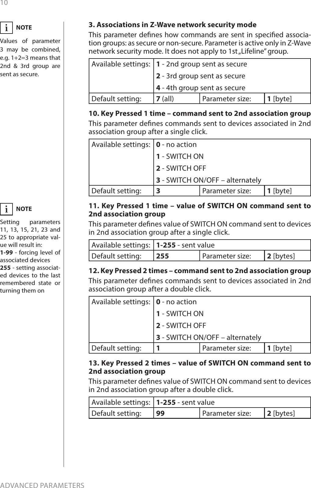 10ADVANCED PARAMETERSNOTESetting parameters 11, 13, 15, 21, 23 and 25 to appropriate val-ue will result in:1-99 - forcing level of associated devices255 - setting associat-ed devices to the last remembered state or turning them oni3. Associations in Z-Wave network security modeThis parameter denes how commands are sent in specied associa-tion groups: as secure or non-secure. Parameter is active only in Z-Wave network security mode. It does not apply to 1st „Lifeline” group.Available settings: 1 - 2nd group sent as secure2 - 3rd group sent as secure4 - 4th group sent as secureDefault setting:  7 (all) Parameter size: 1 [byte]10. Key Pressed 1 time – command sent to 2nd association groupThis parameter denes commands sent to devices associated in 2nd association group after a single click.Available settings: 0 - no action1 - SWITCH ON2 - SWITCH OFF3 - SWITCH ON/OFF – alternatelyDefault setting:  3Parameter size: 1 [byte]11. Key Pressed 1 time – value of SWITCH ON command sent to 2nd association groupThis parameter denes value of SWITCH ON command sent to devices in 2nd association group after a single click. Available settings: 1-255 - sent valueDefault setting:  255 Parameter size: 2 [bytes]12. Key Pressed 2 times – command sent to 2nd association groupThis parameter denes commands sent to devices associated in 2nd association group after a double click.Available settings: 0 - no action1 - SWITCH ON2 - SWITCH OFF3 - SWITCH ON/OFF – alternatelyDefault setting:  1Parameter size: 1 [byte]13. Key Pressed 2 times – value of SWITCH ON command sent to 2nd association groupThis parameter denes value of SWITCH ON command sent to devices in 2nd association group after a double click. Available settings: 1-255 - sent valueDefault setting:  99 Parameter size: 2 [bytes]NOTEValues of parameter 3 may be combined, e.g. 1+2=3 means that 2nd &amp; 3rd group are sent as secure.i