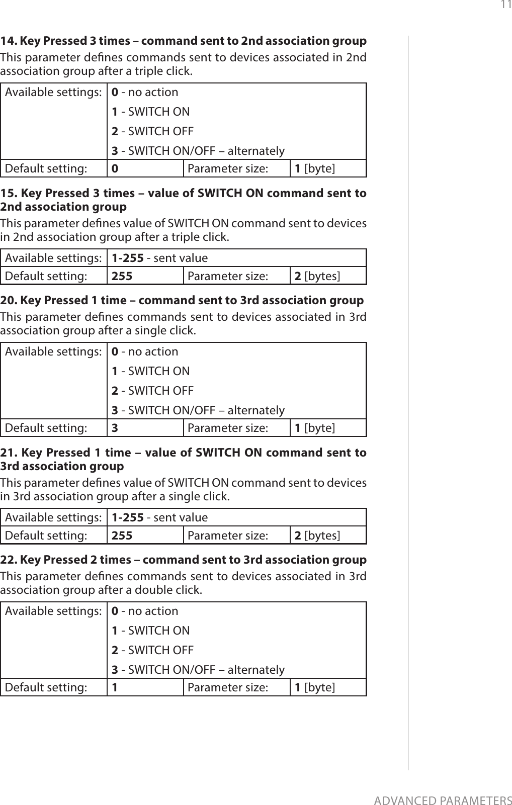 11ADVANCED PARAMETERS14. Key Pressed 3 times – command sent to 2nd association groupThis parameter denes commands sent to devices associated in 2nd association group after a triple click.Available settings: 0 - no action1 - SWITCH ON2 - SWITCH OFF3 - SWITCH ON/OFF – alternatelyDefault setting:  0Parameter size: 1 [byte]15. Key Pressed 3 times – value of SWITCH ON command sent to 2nd association groupThis parameter denes value of SWITCH ON command sent to devices in 2nd association group after a triple click. Available settings: 1-255 - sent valueDefault setting:  255 Parameter size: 2 [bytes]20. Key Pressed 1 time – command sent to 3rd association groupThis parameter denes commands sent to devices associated in 3rd association group after a single click.Available settings: 0 - no action1 - SWITCH ON2 - SWITCH OFF3 - SWITCH ON/OFF – alternatelyDefault setting:  3Parameter size: 1 [byte]21. Key Pressed 1 time – value of SWITCH ON command sent to 3rd association groupThis parameter denes value of SWITCH ON command sent to devices in 3rd association group after a single click. Available settings: 1-255 - sent valueDefault setting:  255 Parameter size: 2 [bytes]22. Key Pressed 2 times – command sent to 3rd association groupThis parameter denes commands sent to devices associated in 3rd association group after a double click.Available settings: 0 - no action1 - SWITCH ON2 - SWITCH OFF3 - SWITCH ON/OFF – alternatelyDefault setting:  1Parameter size: 1 [byte]