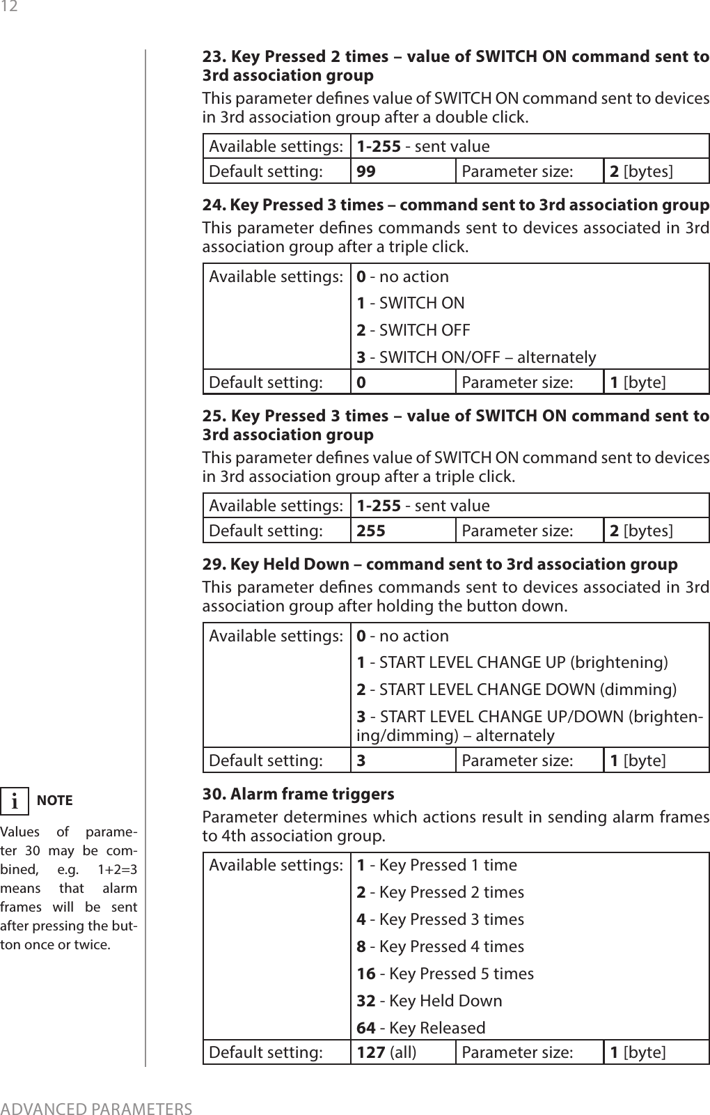 12ADVANCED PARAMETERS23. Key Pressed 2 times – value of SWITCH ON command sent to 3rd association groupThis parameter denes value of SWITCH ON command sent to devices in 3rd association group after a double click. Available settings: 1-255 - sent valueDefault setting:  99 Parameter size: 2 [bytes]24. Key Pressed 3 times – command sent to 3rd association groupThis parameter denes commands sent to devices associated in 3rd association group after a triple click.Available settings: 0 - no action1 - SWITCH ON2 - SWITCH OFF3 - SWITCH ON/OFF – alternatelyDefault setting:  0Parameter size: 1 [byte]25. Key Pressed 3 times – value of SWITCH ON command sent to 3rd association groupThis parameter denes value of SWITCH ON command sent to devices in 3rd association group after a triple click. Available settings: 1-255 - sent valueDefault setting:  255 Parameter size: 2 [bytes]29. Key Held Down – command sent to 3rd association groupThis parameter denes commands sent to devices associated in 3rd association group after holding the button down.Available settings: 0 - no action1 - START LEVEL CHANGE UP (brightening)2 - START LEVEL CHANGE DOWN (dimming)3 - START LEVEL CHANGE UP/DOWN (brighten-ing/dimming) – alternatelyDefault setting:  3Parameter size: 1 [byte]30. Alarm frame triggersParameter determines which actions result in sending alarm frames to 4th association group.Available settings: 1 - Key Pressed 1 time2 - Key Pressed 2 times4 - Key Pressed 3 times8 - Key Pressed 4 times16 - Key Pressed 5 times32 - Key Held Down64 - Key ReleasedDefault setting:  127 (all) Parameter size: 1 [byte]NOTEValues of parame-ter 30 may be com-bined, e.g. 1+2=3 means that alarm frames will be sent  after pressing the but-ton once or twice.i