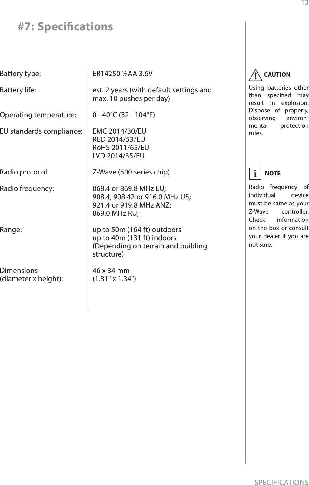 13SPECIFICATIONSBattery type:  Battery life:   Operating temperature:  EU standards compliance:     Radio protocol:  Radio frequency:     Range:     Dimensions  (diameter x height):ER14250 ½AA 3.6V  est. 2 years (with default settings and max. 10 pushes per day)  0 - 40°C (32 - 104°F)  EMC 2014/30/EU RED 2014/53/EU RoHS 2011/65/EU LVD 2014/35/EU  Z-Wave (500 series chip)  868.4 or 869.8 MHz EU; 908.4, 908.42 or 916.0 MHz US; 921.4 or 919.8 MHz ANZ; 869.0 MHz RU;  up to 50m (164 ft) outdoors up to 40m (131 ft) indoors  (Depending on terrain and building structure)  46 x 34 mm (1.81&quot; x 1.34&quot;)#7: SpecicationsCAUTIONUsing batteries other than specied may result in explosion. Dispose of properly, observing environ-mental protection rules.!NOTERadio frequency of individual device must be same as your Z-Wave controller. Check information on the box or consult your dealer if you are not sure.i
