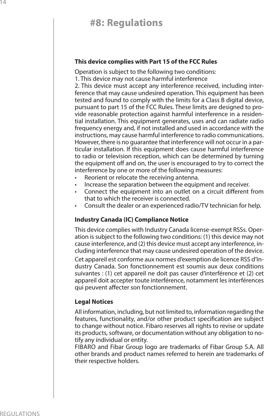 14REGULATIONS#8: RegulationsThis device complies with Part 15 of the FCC Rules Operation is subject to the following two conditions:1. This device may not cause harmful interference2. This device must accept any interference received, including inter-ference that may cause undesired operation. This equipment has been tested and found to comply with the limits for a Class B digital device, pursuant to part 15 of the FCC Rules. These limits are designed to pro-vide reasonable protection against harmful interference in a residen-tial installation. This equipment generates, uses and can radiate radio frequency energy and, if not installed and used in accordance with the instructions, may cause harmful interference to radio communications. However, there is no guarantee that interference will not occur in a par-ticular installation. If this equipment does cause harmful interference to radio or television reception, which can be determined by turning the equipment o and on, the user is encouraged to try to correct the interference by one or more of the following measures:•  Reorient or relocate the receiving antenna.•  Increase the separation between the equipment and receiver.•  Connect the equipment into an outlet on a circuit dierent from that to which the receiver is connected.•  Consult the dealer or an experienced radio/TV technician for help.Industry Canada (IC) Compliance NoticeThis device complies with Industry Canada license-exempt RSSs. Oper-ation is subject to the following two conditions: (1) this device may not cause interference, and (2) this device must accept any interference, in-cluding interference that may cause undesired operation of the device.Cet appareil est conforme aux normes d’exemption de licence RSS d’In-dustry Canada. Son fonctionnement est soumis aux deux conditions suivantes : (1) cet appareil ne doit pas causer d’interférence et (2) cet appareil doit accepter toute interférence, notamment les interférences qui peuvent aecter son fonctionnement.Legal NoticesAll information, including, but not limited to, information regarding the features, functionality, and/or other product specication are subject to change without notice. Fibaro reserves all rights to revise or update its products, software, or documentation without any obligation to no-tify any individual or entity.FIBARO and Fibar Group logo are trademarks of Fibar Group S.A. All other brands and product names referred to herein are trademarks of their respective holders.