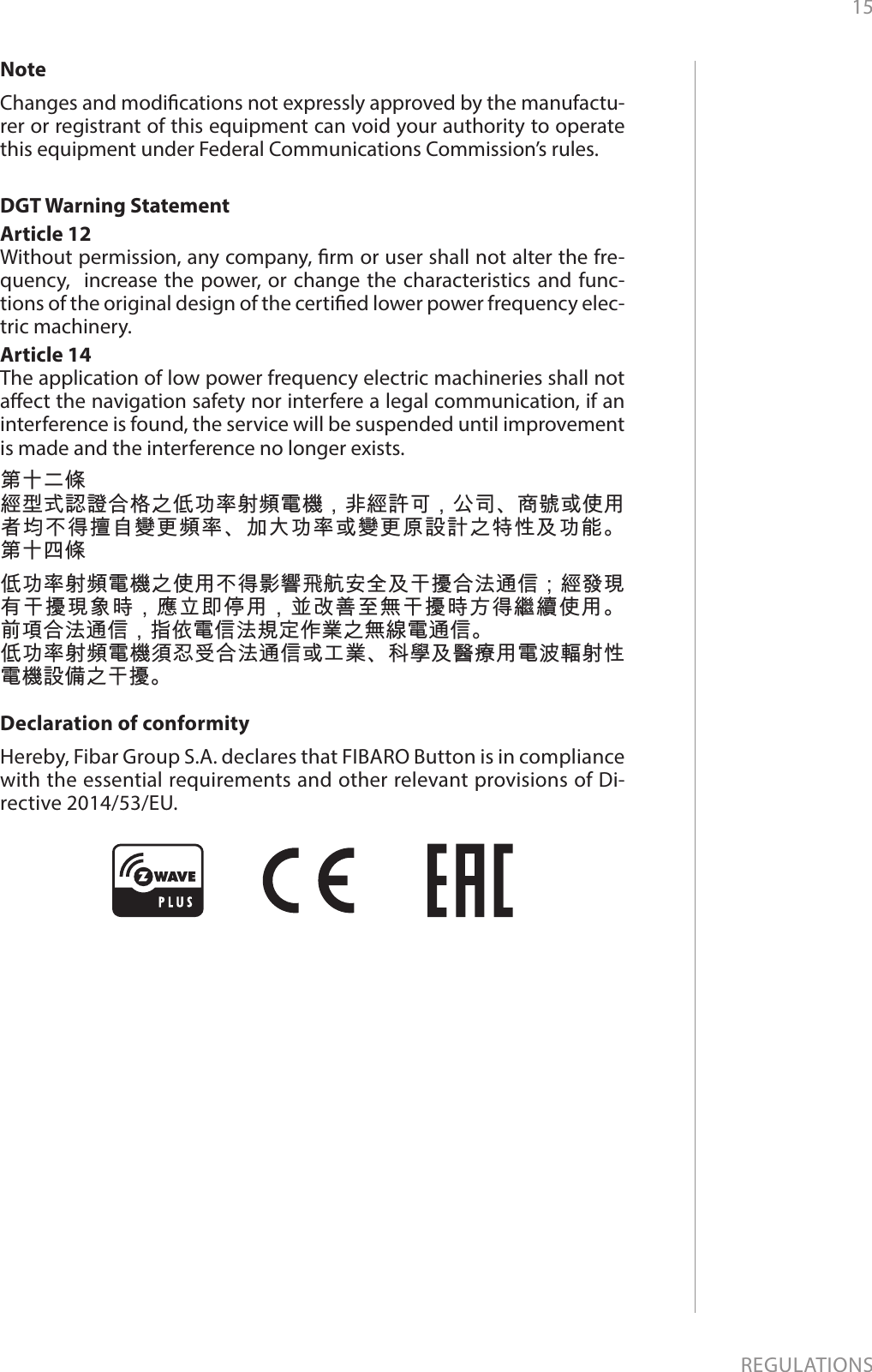 15REGULATIONSNoteChanges and modications not expressly approved by the manufactu-rer or registrant of this equipment can void your authority to operate this equipment under Federal Communications Commission’s rules.DGT Warning StatementArticle 12 Without permission, any company, rm or user shall not alter the fre-quency,  increase the power, or change the characteristics and func-tions of the original design of the certied lower power frequency elec-tric machinery. Article 14 The application of low power frequency electric machineries shall not aect the navigation safety nor interfere a legal communication, if an interference is found, the service will be suspended until improvement is made and the interference no longer exists. 第十二條經型式認證合格之低功率射頻電機，非經許可，公司、商號或使用者均不得擅自變更頻率、加大功率或變更原設計之特性及功能。 第十四條低功率射頻電機之使用不得影響飛航安全及干擾合法通信；經發現有干擾現象時，應立即停用，並改善至無干擾時方得繼續使用。 前項合法通信，指依電信法規定作業之無線電通信。低功率射頻電機須忍受合法通信或工業、科學及醫療用電波輻射性電機設備之干擾。Declaration of conformityHereby, Fibar Group S.A. declares that FIBARO Button is in compliance with the essential requirements and other relevant provisions of Di-rective 2014/53/EU.