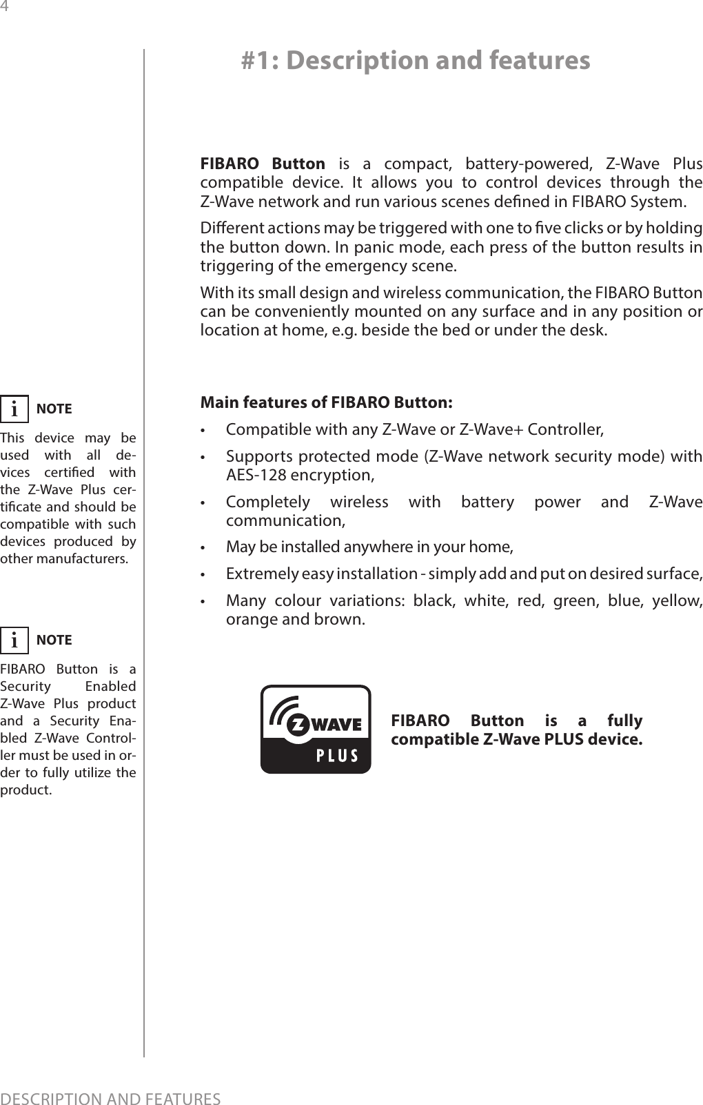 4DESCRIPTION AND FEATURESMain features of FIBARO Button:•  Compatible with any Z-Wave or Z-Wave+ Controller,•  Supports protected mode (Z-Wave network security mode) with AES-128 encryption,•  Completely wireless with battery power and Z-Wave communication,•  May be installed anywhere in your home,•  Extremely easy installation - simply add and put on desired surface,•  Many colour variations: black, white, red, green, blue, yellow, orange and brown.FIBARO Button is a compact, battery-powered, Z-Wave Plus compatible device. It allows you to control devices through the Z-Wave network and run various scenes dened in FIBARO System.Dierent actions may be triggered with one to ve clicks or by holding the button down. In panic mode, each press of the button results in triggering of the emergency scene. With its small design and wireless communication, the FIBARO Button can be conveniently mounted on any surface and in any position or location at home, e.g. beside the bed or under the desk.#1: Description and featuresFIBARO Button is a fully compatible Z-Wave PLUS device.NOTEThis device may be used with all de-vices certied with  the Z-Wave Plus cer-ticate and should be compatible with such devices produced by other manufacturers.iNOTEFIBARO Button is a Security Enabled Z-Wave Plus product and a Security Ena-bled Z-Wave Control-ler must be used in or-der to fully utilize the product.i