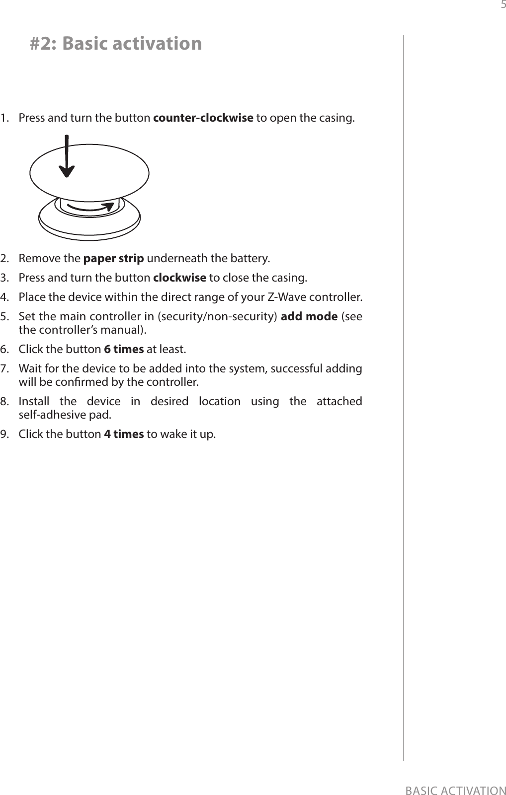 5BASIC ACTIVATION#2: Basic activation1.  Press and turn the button counter-clockwise to open the casing.2.  Remove the paper strip underneath the battery.3.  Press and turn the button clockwise to close the casing.4.  Place the device within the direct range of your Z-Wave controller.5.  Set the main controller in (security/non-security) add mode (see the controller’s manual).6.  Click the button 6 times at least.7.  Wait for the device to be added into the system, successful adding will be conrmed by the controller.8.  Install the device in desired location using the attached  self-adhesive pad.9.  Click the button 4 times to wake it up.