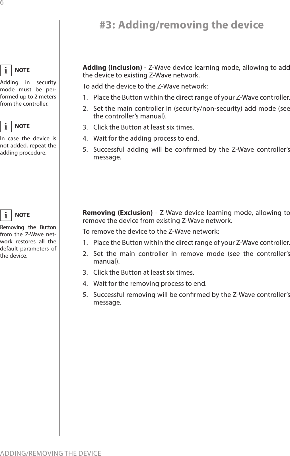 6ADDING/REMOVING THE DEVICEAdding (Inclusion) - Z-Wave device learning mode, allowing to add the device to existing Z-Wave network.To add the device to the Z-Wave network:1.  Place the Button within the direct range of your Z-Wave controller.2.  Set the main controller in (security/non-security) add mode (see the controller’s manual).3.  Click the Button at least six times.4.  Wait for the adding process to end.5.  Successful adding will be conrmed by the Z-Wave controller’s message.Removing (Exclusion) - Z-Wave device learning mode, allowing to remove the device from existing Z-Wave network.To remove the device to the Z-Wave network:1.  Place the Button within the direct range of your Z-Wave controller.2.  Set the main controller in remove mode (see the controller’s manual).3.  Click the Button at least six times.4.  Wait for the removing process to end.5.  Successful removing will be conrmed by the Z-Wave controller’s message.#3: Adding/removing the deviceNOTEAdding in security mode must be per-formed up to 2 meters from the controller.iNOTERemoving the Button from the Z-Wave net-work restores all the default parameters of the device.iNOTEIn case the device is not added, repeat the adding procedure.i