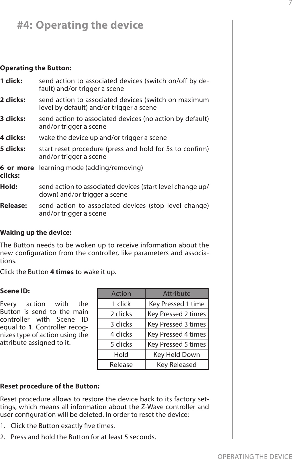 7OPERATING THE DEVICE#4: Operating the deviceWaking up the device: The Button needs to be woken up to receive information about the new conguration from the controller, like parameters and associa-tions. Click the Button 4 times to wake it up.Operating the Button:1 click: 2 clicks: 3 clicks: 4 clicks:5 clicks: 6 or more clicks:Hold: Release:send action to associated devices (switch on/o by de-fault) and/or trigger a scenesend action to associated devices (switch on maximum level by default) and/or trigger a scenesend action to associated devices (no action by default) and/or trigger a scenewake the device up and/or trigger a scenestart reset procedure (press and hold for 5s to conrm) and/or trigger a scenelearning mode (adding/removing) send action to associated devices (start level change up/down) and/or trigger a scenesend action to associated devices (stop level change) and/or trigger a sceneScene ID:Every action with the  Button is send to the main controller with Scene ID equal to 1. Controller recog-nizes type of action using the attribute assigned to it.Reset procedure of the Button: Reset procedure allows to restore the device back to its factory set-tings, which means all information about the Z-Wave controller and user conguration will be deleted. In order to reset the device:1.  Click the Button exactly ve times.2.  Press and hold the Button for at least 5 seconds.Action Attribute1 click Key Pressed 1 time2 clicks Key Pressed 2 times3 clicks Key Pressed 3 times4 clicks Key Pressed 4 times5 clicks Key Pressed 5 timesHold Key Held DownRelease Key Released