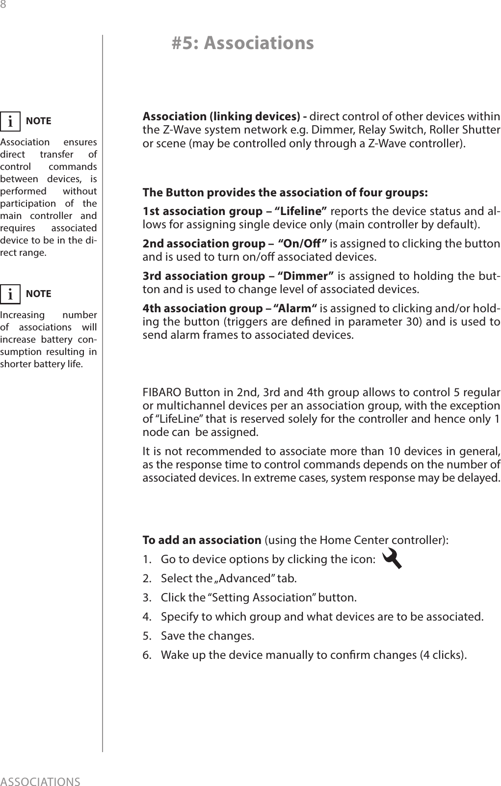 8ASSOCIATIONS#5: AssociationsThe Button provides the association of four groups:1st association group – “Lifeline” reports the device status and al-lows for assigning single device only (main controller by default).2nd association group –  “On/O” is assigned to clicking the button and is used to turn on/o associated devices.3rd association group – “Dimmer” is assigned to holding the but-ton and is used to change level of associated devices.4th association group – “Alarm“ is assigned to clicking and/or hold-ing the button (triggers are dened in parameter 30) and is used to send alarm frames to associated devices.To add an association (using the Home Center controller):1.  Go to device options by clicking the icon: 2.  Select the „Advanced” tab.3.  Click the “Setting Association” button.4.  Specify to which group and what devices are to be associated.5.  Save the changes.6.  Wake up the device manually to conrm changes (4 clicks).FIBARO Button in 2nd, 3rd and 4th group allows to control 5 regular or multichannel devices per an association group, with the exception of “LifeLine” that is reserved solely for the controller and hence only 1 node can  be assigned.It is not recommended to associate more than 10 devices in general, as the response time to control commands depends on the number of associated devices. In extreme cases, system response may be delayed.Association (linking devices) - direct control of other devices within the Z-Wave system network e.g. Dimmer, Relay Switch, Roller Shutter or scene (may be controlled only through a Z-Wave controller).NOTEAssociation ensures direct transfer of control commands between devices, is performed without participation of the main controller and requires associated device to be in the di-rect range.iNOTEIncreasing number of associations will increase battery con-sumption resulting in shorter battery life.i