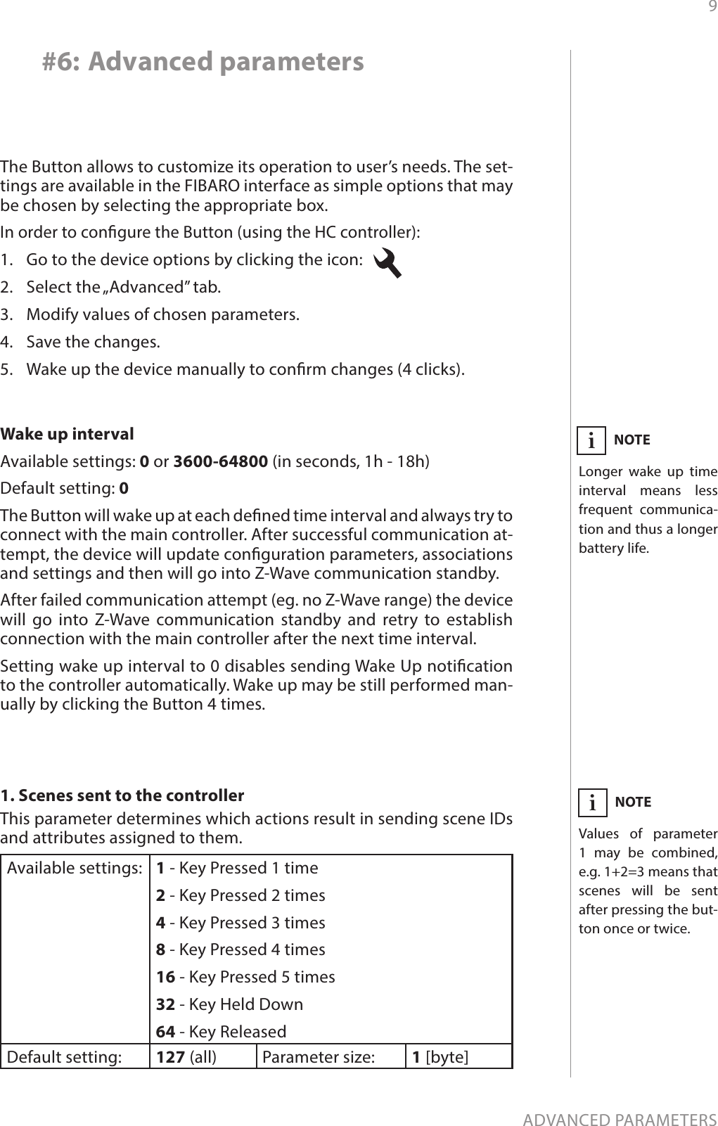 9ADVANCED PARAMETERS#6: Advanced parameters1. Scenes sent to the controllerThis parameter determines which actions result in sending scene IDs and attributes assigned to them.Available settings: 1 - Key Pressed 1 time2 - Key Pressed 2 times4 - Key Pressed 3 times8 - Key Pressed 4 times16 - Key Pressed 5 times32 - Key Held Down64 - Key ReleasedDefault setting:  127 (all) Parameter size: 1 [byte]The Button allows to customize its operation to user’s needs. The set-tings are available in the FIBARO interface as simple options that may be chosen by selecting the appropriate box.In order to congure the Button (using the HC controller):1.  Go to the device options by clicking the icon:   2.  Select the „Advanced” tab.3.  Modify values of chosen parameters.4.  Save the changes.5.  Wake up the device manually to conrm changes (4 clicks).Wake up intervalAvailable settings: 0 or 3600-64800 (in seconds, 1h - 18h)Default setting: 0The Button will wake up at each dened time interval and always try to connect with the main controller. After successful communication at-tempt, the device will update conguration parameters, associations and settings and then will go into Z-Wave communication standby. After failed communication attempt (eg. no Z-Wave range) the device will go into Z-Wave communication standby and retry to establish connection with the main controller after the next time interval.Setting wake up interval to 0 disables sending Wake Up notication to the controller automatically. Wake up may be still performed man-ually by clicking the Button 4 times.NOTEValues of parameter 1 may be combined, e.g. 1+2=3 means that scenes will be sent  after pressing the but-ton once or twice.iNOTELonger wake up time interval means less frequent communica-tion and thus a longer battery life.i