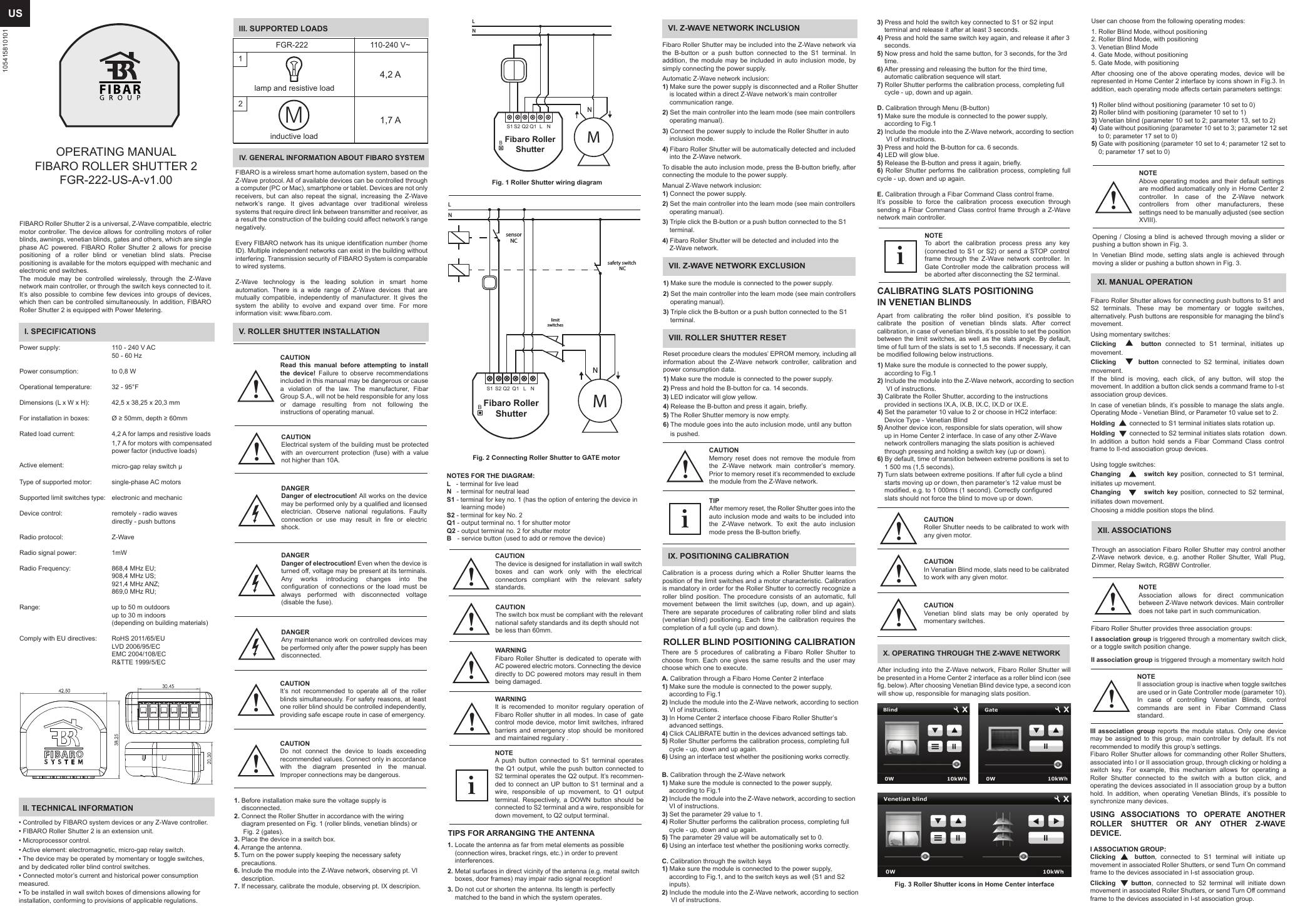 USFIBARO Roller Shutter 2 is a universal, Z-Wave compatible, electric motor controller. The device allows for controlling motors of roller blinds, awnings, venetian blinds, gates and others, which are single phase AC powered. FIBARO Roller Shutter 2 allows for precise positioning of a roller blind or venetian blind slats. Precise positioning is available for the motors equipped with mechanic and electronic end switches. The module may be controlled wirelessly, through the Z-Wave network main controller, or through the switch keys connected to it. It’s also possible to combine few devices into groups of devices, which then can be controlled simultaneously. In addition, FIBARO Roller Shutter 2 is equipped with Power Metering.I. SPECIFICATIONSPower supply:Power consumption:Operational temperature:Dimensions (L x W x H): For installation in boxes:Rated load current:Active element:Type of supported motor:Supported limit switches type:Device control:Radio protocol: Radio signal power: Radio Frequency:Range:Comply with EU directives:110 - 240 V AC50 - 60 Hzto 0,8 W32 - 95°F42,5 x 38,25 x 20,3 mmØ ≥ 50mm, depth ≥ 60mm4,2 A for lamps and resistive loads 1,7 A for motors with compensated power factor (inductive loads)micro-gap relay switch μsingle-phase AC motorselectronic and mechanicremotely - radio wavesdirectly - push buttonsZ-Wave1mW868,4 MHz EU;908,4 MHz US;921,4 MHz ANZ;869,0 MHz RU;up to 50 m outdoorsup to 30 m indoors(depending on building materials)RoHS 2011/65/EULVD 2006/95/ECEMC 2004/108/ECR&amp;TTE 1999/5/ECII. TECHNICAL INFORMATION• Controlled by FIBARO system devices or any Z-Wave controller.• FIBARO Roller Shutter 2 is an extension unit.• Microprocessor control.• Active element: electromagnetic, micro-gap relay switch.• The device may be operated by momentary or toggle switches, and by dedicated roller blind control switches.• Connected motor’s current and historical power consumption measured.• To be installed in wall switch boxes of dimensions allowing for installation, conforming to provisions of applicable regulations.OPERATING MANUALFIBARO ROLLER SHUTTER 2FGR-222-US-A-v1.00IV. GENERAL INFORMATION ABOUT FIBARO SYSTEMFIBARO is a wireless smart home automation system, based on the Z-Wave protocol. All of available devices can be controlled through a computer (PC or Mac), smartphone or tablet. Devices are not only receivers, but can also repeat the signal, increasing the Z-Wave network’s range. It gives advantage over traditional wireless systems that require direct link between transmitter and receiver, as a result the construction of the building could affect network’s range   negatively.Every FIBARO network has its unique identification number (home ID). Multiple independent networks can exist in the building without interfering. Transmission security of FIBARO System is comparable to wired systems.Z-Wave technology is the leading solution in smart home automation. There is a wide range of Z-Wave devices that are mutually compatible, independently of manufacturer. It gives the system the ability to evolve and expand over time. For more information visit: www.fibaro.com.V. ROLLER SHUTTER INSTALLATIONNOTES FOR THE DIAGRAM:L   - terminal for live leadN    - terminal for neutral leadS1 - terminal for key no. 1 (has the option of entering the device in         learning mode)S2 - terminal for key No. 2Q1 - output terminal no. 1 for shutter motor Q2 - output terminal no. 2 for shutter motor B    - service button (used to add or remove the device)TIPS FOR ARRANGING THE ANTENNA1. Locate the antenna as far from metal elements as possible     (connection wires, bracket rings, etc.) in order to prevent     interferences.2. Metal surfaces in direct vicinity of the antenna (e.g. metal switch     boxes, door frames) may impair radio signal reception!3. Do not cut or shorten the antenna. Its length is perfectly     matched to the band in which the system operates.NOTEA push button connected to S1 terminal operates the Q1 output, while the push button connected to S2 terminal operates the Q2 output. It’s recommen-ded to connect an UP button to S1 terminal and a wire, responsible of up movement, to Q1 output terminal. Respectively, a DOWN button should be connected to S2 terminal and a wire, responsible for down movement, to Q2 output terminal.iVII. Z-WAVE NETWORK EXCLUSION1) Make sure the module is connected to the power supply.2) Set the main controller into the learn mode (see main controllers     operating manual).3) Triple click the B-button or a push button connected to the S1     terminal.VIII. ROLLER SHUTTER RESETReset procedure clears the modules’ EPROM memory, including all information about the Z-Wave network controller, calibration and power consumption data.1) Make sure the module is connected to the power supply.2) Press and hold the B-button for ca. 14 seconds.3) LED indicator will glow yellow.4) Release the B-button and press it again, briefly.5) The Roller Shutter memory is now empty.6) The module goes into the auto inclusion mode, until any button         is pushed.CAUTIONMemory reset does not remove the module from the Z-Wave network main controller’s memory. Prior to memory reset it’s recommended to exclude the module from the Z-Wave network.TIPAfter memory reset, the Roller Shutter goes into the auto inclusion mode and waits to be included into the Z-Wave network. To exit the auto inclusion mode press the B-button briefly.3) Press and hold the switch key connected to S1 or S2 input     terminal and release it after at least 3 seconds.4) Press and hold the same switch key again, and release it after 3     seconds.5) Now press and hold the same button, for 3 seconds, for the 3rd     time.6) After pressing and releasing the button for the third time,     automatic calibration sequence will start.7) Roller Shutter performs the calibration process, completing full     cycle - up, down and up again.D. Calibration through Menu (B-button)1) Make sure the module is connected to the power supply,     according to Fig.12) Include the module into the Z-Wave network, according to section      VI of instructions.3) Press and hold the B-button for ca. 6 seconds.4) LED will glow blue.5) Release the B-button and press it again, briefly.6) Roller Shutter performs the calibration process, completing full cycle - up, down and up again.E. Calibration through a Fibar Command Class control frame.It’s possible to force the calibration process execution through sending a Fibar Command Class control frame through a Z-Wave network main controller.Apart from calibrating the roller blind position, it’s possible to calibrate the position of venetian blinds slats. After correct calibration, in case of venetian blinds, it’s possible to set the position between the limit switches, as well as the slats angle. By default, time of full turn of the slats is set to 1,5 seconds. If necessary, it can be modified following below instructions.1) Make sure the module is connected to the power supply,     according to Fig.12) Include the module into the Z-Wave network, according to section      VI of instructions.3) Calibrate the Roller Shutter, according to the instructions     provided in sections IX.A, IX.B, IX.C, IX.D or IX.E.4) Set the parameter 10 value to 2 or choose in HC2 interface:     Device Type - Venetian Blind5) Another device icon, responsible for slats operation, will show     up in Home Center 2 interface. In case of any other Z-Wave     network controllers managing the slats position is achieved     through pressing and holding a switch key (up or down).6) By default, time of transition between extreme positions is set to     1 500 ms (1,5 seconds).7) Turn slats between extreme positions. If after full cycle a blind     starts moving up or down, then parameter’s 12 value must be    modified, e.g. to 1 000ms (1 second). Correctly configured       slats should not force the blind to move up or down.CAUTIONRoller Shutter needs to be calibrated to work with any given motor.CAUTIONVenetian blind slats may be only operated by momentary switches. X. OPERATING THROUGH THE Z-WAVE NETWORKAfter including into the Z-Wave network, Fibaro Roller Shutter will be presented in a Home Center 2 interface as a roller blind icon (see fig. below). After choosing Venetian Blind device type, a second icon will show up, responsible for managing slats position.Opening / Closing a blind is acheved through moving a slider or pushing a button shown in Fig. 3.In Venetian Blind mode, setting slats angle is achieved through moving a slider or pushing a button shown in Fig. 3.NOTETo abort the calibration process press any key (connected to S1 or S2) or send a STOP control frame through the Z-Wave network controller. In Gate Controller mode the calibration process will be aborted after disconnecting the S2 terminal.i!!!LNMNsafety switch NCsensorNCFibaro RollerShutterL NS1 S2LNMNQ2BQ1CALIBRATING SLATS POSITIONINGIN VENETIAN BLINDSCAUTIONIn Venatian Blind mode, slats need to be calibrated to work with any given motor.!User can choose from the following operating modes:1. Roller Blind Mode, without positioning2. Roller Blind Mode, with positioning3. Venetian Blind Mode4. Gate Mode, without positioning5. Gate Mode, with positioningAfter choosing one of the above operating modes, device will be represented in Home Center 2 interface by icons shown in Fig.3. In addition, each operating mode affects certain parameters settings:1) Roller blind without positioning (parameter 10 set to 0)2) Roller blind with positioning (parameter 10 set to 1)3) Venetian blind (parameter 10 set to 2; parameter 13, set to 2)4) Gate without positioning (parameter 10 set to 3; parameter 12 set     to 0; parameter 17 set to 0)5) Gate with positioning (parameter 10 set to 4; parameter 12 set to     0; parameter 17 set to 0)NOTEAbove operating modes and their default settings are modified automatically only in Home Center 2 controller. In case of the Z-Wave network controllers from other manufacturers, these settings need to be manually adjusted (see section XVIII).!Fibaro RollerShutterBlimitswitchesiCAUTIONRead this manual before attempting to install the device! Failure to observe recommendations included in this manual may be dangerous or cause a violation of the law. The manufacturer, Fibar Group S.A., will not be held responsible for any loss or damage resulting from not following the instructions of operating manual.!DANGERDanger of electrocution! Even when the device is turned off, voltage may be present at its terminals. Any works introducing changes into the configuration of connections or the load must be always performed with disconnected voltage (disable the fuse). DANGERAny maintenance work on controlled devices may be performed only after the power supply has been disconnected.DANGERDanger of electrocution! All works on the device may be performed only by a qualified and licensed electrician. Observe national regulations. Faulty connection or use may result in fire or electric shock.CAUTIONIt’s not recommended to operate all of the roller blinds simultaneously. For safety reasons, at least one roller blind should be controlled independently, providing safe escape route in case of emergency.CAUTIONDo not connect the device to loads exceeding recommended values. Connect only in accordance with the diagram presented in the manual. Improper connections may be dangerous.!!WARNINGIt is recomended to monitor regulary operation of Fibaro Roller shutter in all modes. In case of  gate control mode device, motor limit switches, infrared barriers and emergency stop should be monitored and maintained regulary .!L NS1 S2 Q2 Q1CAUTIONThe device is designed for installation in wall switch boxes and can work only with the electrical connectors compliant with the relevant safety standards.!1. Before installation make sure the voltage supply is    disconnected.2. Connect the Roller Shutter in accordance with the wiring     diagram presented on Fig. 1 (roller blinds, venetian blinds) or      Fig. 2 (gates).3. Place the device in a switch box.4. Arrange the antenna.5. Turn on the power supply keeping the necessary safety     precautions.6. Include the module into the Z-Wave network, observing pt. VI     description.7. If necessary, calibrate the module, observing pt. IX descripion.Fig. 1 Roller Shutter wiring diagramFig. 2 Connecting Roller Shutter to GATE motorVI. Z-WAVE NETWORK INCLUSIONFibaro Roller Shutter may be included into the Z-Wave network via the B-button or a push button connected to the S1 terminal. In addition, the module may be included in auto inclusion mode, by simply connecting the power supply.Automatic Z-Wave network inclusion:1) Make sure the power supply is disconnected and a Roller Shutter     is located within a direct Z-Wave network’s main controller     communication range.2) Set the main controller into the learn mode (see main controllers     operating manual).3) Connect the power supply to include the Roller Shutter in auto     inclusion mode.4) Fibaro Roller Shutter will be automatically detected and included     into the Z-Wave network.To disable the auto inclusion mode, press the B-button briefly, after connecting the module to the power supply.Manual Z-Wave network inclusion:1) Connect the power supply.2) Set the main controller into the learn mode (see main controllers     operating manual).3) Triple click the B-button or a push button connected to the S1     terminal.4) Fibaro Roller Shutter will be detected and included into the     Z-Wave network.IX. POSITIONING CALIBRATIONCalibration is a process during which a Roller Shutter learns the position of the limit switches and a motor characteristic. Calibration is mandatory in order for the Roller Shutter to correctly recognize a roller blind position. The procedure consists of an automatic, full movement between the limit switches (up, down, and up again). There are separate procedures of calibrating roller blind and slats (venetian blind) positioning. Each time the calibration requires the completion of a full cycle (up and down).Fig. 3 Roller Shutter icons in Home Center interface XI. MANUAL OPERATIONFibaro Roller Shutter allows for connecting push buttons to S1 and S2 terminals. These may be momentary or toggle switches, alternatively. Push buttons are responsible for managing the blind’s movement.Using momentary switches:Clicking       button  connected to S1 terminal, initiates up movement.Clicking       button  connected to S2 terminal, initiates down movement. If the blind is moving, each click, of any button, will stop the movement. In addition a button click sends a command frame to I-st association group devices.In case of venetian blinds, it’s possible to manage the slats angle. Operating Mode - Venetian Blind, or Parameter 10 value set to 2.Holding        connected to S1 terminal initiates slats rotation up.Holding          connected to S2 terminal initiates slats rotation   down.In addition a button hold sends a Fibar Command Class control frame to II-nd association group devices.XII. ASSOCIATIONSThrough an association Fibaro Roller Shutter may control another Z-Wave network device, e.g. another Roller Shutter, Wall Plug, Dimmer, Relay Switch, RGBW Controller.Using toggle switches:Changing         switch key position, connected to S1 terminal, initiates up movement.Changing         switch key position, connected to S2 terminal, initiates down movement.Choosing a middle position stops the blind.NOTEAssociation allows for direct communication between Z-Wave network devices. Main controller does not take part in such communication.!Fibaro Roller Shutter provides three association groups:I association group is triggered through a momentary switch click, or a toggle switch position change.II association group is triggered through a momentary switch holdNOTEII association group is inactive when toggle switches are used or in Gate Controller mode (parameter 10). In case of controlling Venetian Blinds, control commands are sent in Fibar Command Class standard.III association group reports the module status. Only one device may be assigned to this group, main controller by default. It’s not recommended to modify this group’s settings.Fibaro Roller Shutter allows for commanding other Roller Shutters, associated into I or II association group, through clicking or holding a switch key. For example, this mechanism allows for operating a Roller Shutter connected to the switch with a button click, and operating the devices associated in II association group by a button hold. In addition, when operating Venetian Blinds, it’s possible to synchronize many devices.!WARNINGFibaro Roller Shutter is dedicated to operate with AC powered electric motors. Connecting the device directly to DC powered motors may result in them being damaged. !CAUTIONThe switch box must be compliant with the relevantnational safety standards and its depth should notbe less than 60mm.!CAUTIONElectrical system of the building must be protected with an overcurrent protection (fuse) with a value not higher than 10A.!III. SUPPORTED LOADS12inductive loadlamp and resistive load1,7 A4,2 A110-240 V~FGR-222M105415810101ROLLER BLIND POSITIONING CALIBRATIONThere are 5 procedures of calibrating a Fibaro Roller Shutter to choose from. Each one gives the same results and the user may choose which one to execute.A. Calibration through a Fibaro Home Center 2 interface1) Make sure the module is connected to the power supply,     according to Fig.12) Include the module into the Z-Wave network, according to section     VI of instructions.3) In Home Center 2 interface choose Fibaro Roller Shutter’s     advanced settings.4) Click CALIBRATE buttin in the devices advanced settings tab.5) Roller Shutter performs the calibration process, completing full     cycle - up, down and up again.6) Using an interface test whether the positioning works correctly.B. Calibration through the Z-Wave network1) Make sure the module is connected to the power supply,     according to Fig.12) Include the module into the Z-Wave network, according to section      VI of instructions.3) Set the parameter 29 value to 1.4) Roller Shutter performs the calibration process, completing full     cycle - up, down and up again.5) The parameter 29 value will be automatically set to 0.6) Using an interface test whether the positioning works correctly.C. Calibration through the switch keys1) Make sure the module is connected to the power supply,     according to Fig.1, and to the switch keys as well (S1 and S2     inputs).2) Include the module into the Z-Wave network, according to section      VI of instructions.USING ASSOCIATIONS  TO OPERATE ANOTHER ROLLER SHUTTER OR ANY OTHER Z-WAVE DEVICE.I ASSOCIATION GROUP:Clicking     button, connected to S1 terminal will initiate up movement in associated Roller Shutters, or send Turn On command frame to the devices associated in I-st association group.Clicking     button, connected to S2 terminal will initiate down movement in associated Roller Shutters, or send Turn Off command frame to the devices associated in I-st association group.