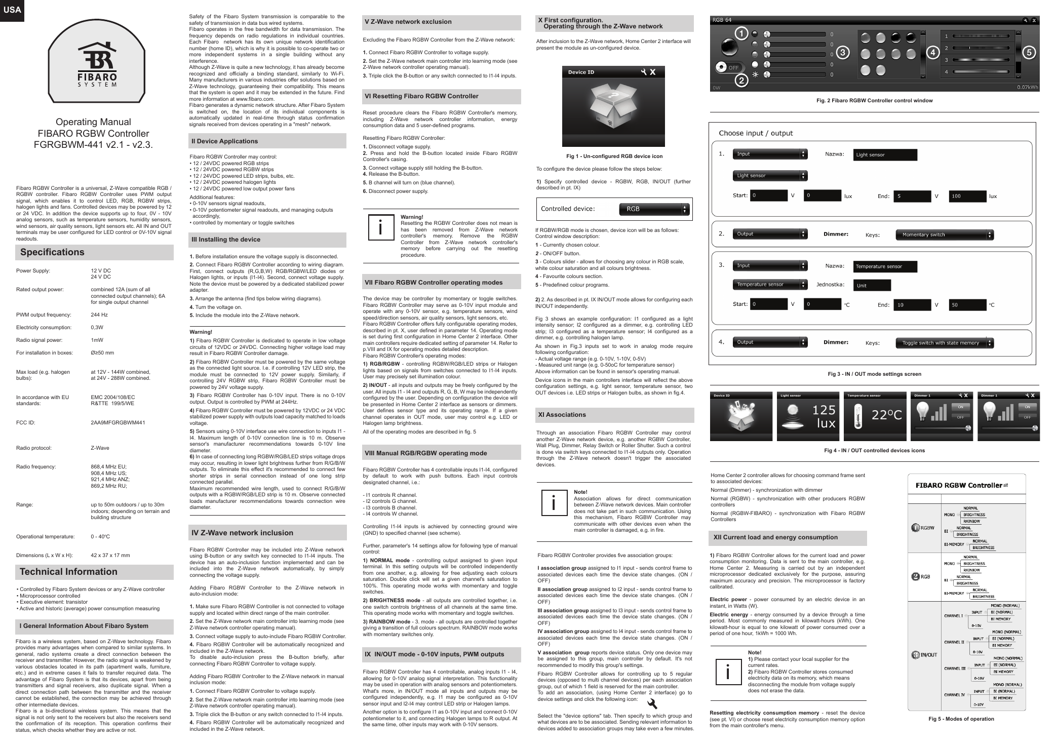 USAFibaro RGBW Controller is a universal, Z-Wave compatible RGB / RGBW controller. Fibaro RGBW Controller uses PWM output signal, which enables it to control LED, RGB, RGBW strips, halogen lights and fans. Controlled devices may be powered by 12 or 24 VDC. In addition the device supports up to four, 0V - 10V analog sensors, such as temperature sensors, humidity sensors, wind sensors, air quality sensors, light sensors etc. All IN and OUT terminals may be user configured for LED control or 0V-10V signal readouts.SpecificationsPower Supply:Rated output power:PWM output frequency:Electricity consumption:Radio signal power: For installation in boxes:Max load (e.g. halogen bulbs):In accordance with EU standards:FCC ID:Radio protocol:Radio frequency: Range:Operational temperature:Dimensions (L x W x H):12 V DC24 V DCcombined 12A (sum of all connected output channels); 6A for single output channel244 Hz0,3W1mWØ≥50 mmat 12V - 144W combined,at 24V - 288W combined.EMC 2004/108/ECR&amp;TTE  199/5/WE 2AA9MFGRGBWM441Z-Wave868,4 MHz EU;908,4 MHz US;921,4 MHz ANZ;869,2 MHz RU;up to 50m outdoors / up to 30m indoors; depending on terrain and building structure0 - 40oC 42 x 37 x 17 mmOperating ManualFIBARO RGBW Controller FGRGBWM-441 v2.1 - v2.3.Technical Information• Controlled by Fibaro System devices or any Z-Wave controller• Microprocessor controlled• Executive element: transistor• Active and historic (average) power consumption measuringI General Information About Fibaro SystemFibaro is a wireless system, based on Z-Wave technology. Fibaro provides many advantages when compared to similar systems. In general, radio systems create a direct connection between the receiver and transmitter. However, the radio signal is weakened by various obstacles located in its path (apartment walls, furniture, etc.) and in extreme cases it fails to transfer required data. The advantage of Fibaro System is that its devices, apart from being transmitters and signal receivers, also duplicate signal. When a direct connection path between the transmitter and the receiver cannot be established, the connection may be achieved through other intermediate devices.Fibaro is a bi-directional wireless system. This means that the signal is not only sent to the receivers but also the receivers send the confirmation of its reception. This operation confirms their status, which checks whether they are active or not. II Device ApplicationsNote!1) Please contact your local supplier for the current rates.2) Fibaro RGBW Controller stores consumed electricity data on its memory, which means disconnecting the module from voltage supply does not erase the data.iSafety of the Fibaro System transmission is comparable to the safety of transmission in data bus wired systems.Fibaro operates in the free bandwidth for data transmission. The frequency depends on radio regulations in individual countries. Each Fibaro  network has its own unique network identification number (home ID), which is why it is possible to co-operate two or more independent systems in a single building without any interference.Although Z-Wave is quite a new technology, it has already become recognized and officially a binding standard, similarly to Wi-Fi. Many manufacturers in various industries offer solutions based on Z-Wave technology, guaranteeing their compatibility. This means that the system is open and it may be extended in the future. Find more information at www.fibaro.com.Fibaro generates a dynamic network structure. After Fibaro System is switched on, the location of its individual components is automatically updated in real-time through status confirmation signals received from devices operating in a &quot;mesh&quot; network.Fibaro RGBW Controller may control:• 12 / 24VDC powered RGB strips• 12 / 24VDC powered RGBW strips• 12 / 24VDC powered LED strips, bulbs, etc.• 12 / 24VDC powered halogen lights• 12 / 24VDC powered low output power fansAdditional features:• 0-10V sensors signal readouts,• 0-10V potentiometer signal readouts, and managing outputs   accordingly,• controlled by momentary or toggle switchesIII Installing the device1. Before installation ensure the voltage supply is disconnected.2. Connect Fibaro RGBW Controller according to wiring diagram. First, connect outputs (R,G,B,W) RGB/RGBW/LED diodes or Halogen lights, or inputs (I1-I4). Second, connect voltage supply. Note the device must be powered by a dedicated stabilized power adapter.3. Arrange the antenna (find tips below wiring diagrams).4. Turn the voltage on.5. Include the module into the Z-Wave network.Warning!1) Fibaro RGBW Controller is dedicated to operate in low voltage circuits of 12VDC or 24VDC. Connecting higher voltage load may result in Fibaro RGBW Controller damage.2) Fibaro RGBW Controller must be powered by the same voltage as the connected light source. I.e. if controlling 12V LED strip, the module must be connected to 12V power supply. Similarly, if controlling 24V RGBW strip, Fibaro RGBW Controller must be powered by 24V voltage supply.3) Fibaro RGBW Controller has 0-10V input. There is no 0-10V output. Output is controlled by PWM at 244Hz.4) Fibaro RGBW Controller must be powered by 12VDC or 24 VDC stabilized power supply with outputs load capacity matched to loads voltage.5) Sensors using 0-10V interface use wire connection to inputs I1 - I4. Maximum length of 0-10V connection line is 10 m. Observe sensor&apos;s manufacturer recommendations towards 0-10V line diameter.6) In case of connecting long RGBW/RGB/LED strips voltage drops may occur, resulting in lower light brightness further from R/G/B/W outputs. To eliminate this effect it&apos;s recommended to connect few shorter strips in serial connection instead of one long strip connected parallel.Maximum recommended wire length, used to connect R/G/B/W outputs with a RGBW/RGB/LED strip is 10 m. Observe connected loads manufacturer recommendations towards connection wire diameter. IV Z-Wave network inclusionFibaro RGBW Controller may be included into Z-Wave network using B-button or any switch key connected to I1-I4 inputs. The device has an auto-inclusion function implemented and can be included into the Z-Wave network automatically, by simply connecting the voltage supply.Adding Fibaro RGBW Controller to the Z-Wave network in auto-inclusion mode:1. Make sure Fibaro RGBW Controller is not connected to voltage supply and located within direct range of the main controller.2. Set the Z-Wave network main controller into learning mode (see Z-Wave network controller operating manual).3. Connect voltage supply to auto-include Fibaro RGBW Controller.4.  Fibaro RGBW Controller will be automatically recognized and included in the Z-Wave network.To disable auto-inclusion press the B-button briefly, after connecting Fibaro RGBW Controller to voltage supply.Adding Fibaro RGBW Controller to the Z-Wave network in manual inclusion mode:1. Connect Fibaro RGBW Controller to voltage supply.2. Set the Z-Wave network main controller into learning mode (see Z-Wave network controller operating manual).3. Triple click the B-button or any switch connected to I1-I4 inputs.4. Fibaro RGBW Controller will be automatically recognized and included in the Z-Wave network.V Z-Wave network exclusionExcluding the Fibaro RGBW Controller from the Z-Wave network:1. Connect Fibaro RGBW Controller to voltage supply.2. Set the Z-Wave network main controller into learning mode (see Z-Wave network controller operating manual).3. Triple click the B-button or any switch connected to I1-I4 inputs.VI Resetting Fibaro RGBW ControllerReset procedure clears the Fibaro RGBW Controller&apos;s memory, including Z-Wave network controller information, energy consumption data and 5 user-defined programs.Resetting Fibaro RGBW Controller:1. Disconnect voltage supply.2. Press and hold the B-button located inside Fibaro RGBW Controller&apos;s casing.3. Connect voltage supply still holding the B-button.4. Release the B-button.5. B channel will turn on (blue channel).6. Disconnect power supply.Warning!Resetting the RGBW Controller does not mean is has been removed from Z-Wave network controller&apos;s memory. Remove the RGBW Controller from Z-Wave network controller&apos;s memory before carrying out the resetting procedure.iVII Fibaro RGBW Controller operating modesThe device may be controller by momentary or toggle switches. Fibaro RGBW Controller may serve as 0-10V input module and operate with any 0-10V sensor, e.g. temperature sensors, wind speed/direction sensors, air quality sensors, light sensors, etc.Fibaro RGBW Controller offers fully configurable operating modes, described in pt. X, user defined in parameter 14. Operating mode is set during first configuration in Home Center 2 interface. Other main controllers require dedicated setting of parameter 14. Refer to p.VIII and IX for operating modes detailed description.Fibaro RGBW Controller&apos;s operating modes:1) RGB/RGBW - controlling RGBW/RGB/LED strips or Halogen lights based on signals from switches connected to I1-I4 inputs. User may precisely set illumination colour.2) IN/OUT - all inputs and outputs may be freely configured by the user. All inputs I1 - I4 and outputs R, G, B, W may be independently configured by the user. Depending on configuration the device will be presented in Home Center 2 interface as sensors or dimmers. User defines sensor type and its operating range. If a given channel operates in OUT mode, user may control e.g. LED or Halogen lamp brightness.All of the operating modes are described in fig. 5 VIII Manual RGB/RGBW operating modeFibaro RGBW Controller has 4 controllable inputs I1-I4, configured by default to work with push buttons. Each input controls designated channel, i.e.:- I1 controls R channel.- I2 controls G channel.- I3 controls B channel.- I4 controls W channel.Controlling I1-I4 inputs is achieved by connecting ground wire (GND) to specified channel (see scheme).Further, parameter&apos;s 14 settings allow for following type of manual control:1)  NORMAL mode - controlling output assigned to given input terminal. In this setting outputs will be controlled independently from one another, e.g. allowing for free adjusting each colours saturation. Double click will set a given channel&apos;s saturation to 100%. This operating mode works with momentary and toggle switches.2) BRIGHTNESS mode - all outputs are controlled together, i.e. one switch controls brightness of all channels at the same time. This operating mode works with momentary and toggle switches.3) RAINBOW mode - 3. mode - all outputs are controlled together giving a transition of full colours spectrum. RAINBOW mode works with momentary switches only.IX  IN/OUT mode - 0-10V inputs, PWM outputsFibaro RGBW Controller has 4 controllable, analog inputs I1 - I4, allowing for 0-10V analog signal interpretation. This functionality may be used in operation with analog sensors and potentiometers. What&apos;s more, in IN/OUT mode all inputs and outputs may be configured independently, e.g. I1 may be configured as 0-10V sensor input and I2-I4 may control LED strip or Halogen lamps. Another option is to configure I1 as 0-10V input and connect 0-10V potentiometer to it, and connecting Halogen lamps to R output. At the same time, other inputs may work with 0-10V sensors.X First configuration.   Operating through the Z-Wave networkAfter inclusion to the Z-Wave network, Home Center 2 interface will present the module as un-configured device.To configure the device please follow the steps below:1) Specify controlled device - RGBW, RGB, IN/OUT (further described in pt. IX) If RGBW/RGB mode is chosen, device icon will be as follows:Control window description:1 - Currently chosen colour.2 - ON/OFF button.3 - Colours slider - allows for choosing any colour in RGB scale, white colour saturation and all colours brightness.4 - Favourite colours section.5 - Predefined colour programs.2) 2. As described in pt. IX IN/OUT mode allows for configuring each IN/OUT independently.Fig 3 shows an example configuration: I1 configured as a light intensity sensor; I2 configured as a dimmer, e.g. controlling LED strip; I3 configured as a temperature sensor; I4 configured as a dimmer, e.g. controlling halogen lamp.As shown in Fig.3 inputs set to work in analog mode require following configuration:- Actual voltage range (e.g. 0-10V, 1-10V, 0-5V)- Measured unit range (e.g. 0-50oC for temperature sensor)Above information can be found in sensor&apos;s operating manual.Device icons in the main controllers interface will reflect the above configuration settings, e.g. light sensor, temperature sensor, two OUT devices i.e. LED strips or Halogen bulbs, as shown in fig.4.Fig. 2 Fibaro RGBW Controller control windowFig 1 - Un-configured RGB device iconFig 4 - IN / OUT controlled devices iconsXI AssociationsThrough an association Fibaro RGBW Controller may control another Z-Wave network device, e.g. another RGBW Controller, Wall Plug, Dimmer, Relay Switch or Roller Shutter. Such a control is done via switch keys connected to I1-I4 outputs only. Operation through the Z-Wave network doesn&apos;t trigger the associated devices.Note!Association allows for direct communication between Z-Wave network devices. Main controller does not take part in such communication. Using this mechanism, Fibaro RGBW Controller may communicate with other devices even when the main controller is damaged, e.g. in fire.iFibaro RGBW Controller provides five association groups:I association group assigned to I1 input - sends control frame to associated devices each time the device state changes. (ON / OFF)II association group assigned to I2 input - sends control frame to associated devices each time the device state changes. (ON / OFF)III association group assigned to I3 input - sends control frame to associated devices each time the device state changes. (ON / OFF)IV association group assigned to I4 input - sends control frame to associated devices each time the device state changes. (ON / OFF)V association  group reports device status. Only one device may be assigned to this group, main controller by default. It&apos;s not recommended to modify this group&apos;s settings.Fibaro  RGBW  Controller  allows  for  controlling  up  to  5  regular devices (opposed to multi channel devices) per each association group, out of which 1 field is reserved for the main controller.To add an association, (using Home Center 2 interface) go to device settings and click the following icon:Select the &quot;device options&quot; tab. Then specify to which group and what devices are to be associated. Sending relevant information to devices added to association groups may take even a few minutes.XII Current load and energy consumption1) Fibaro RGBW Controller allows for the current load and power consumption monitoring. Data is sent to the main controller, e.g. Home Center 2. Measuring is carried out by an independent microprocessor dedicated exclusively for the purpose, assuring maximum accuracy and precision. The microprocessor is factory calibrated.Electric power - power consumed by an electric device in an instant, in Watts (W).Electric energy - energy consumed by a device through a time period. Most commonly measured in kilowatt-hours (kWh). One kilowatt-hour is equal to one kilowatt of power consumed over a period of one hour, 1kWh = 1000 Wh.Fig 3 - IN / OUT mode settings screenResetting electricity consumption memory - reset the device (see pt. VI) or choose reset electricity consumption memory option from the main controller&apos;s menu.Home Center 2 controller allows for choosing command frame sent to associated devices:Normal (Dimmer) - synchronization with dimmerNormal (RGBW) - synchronization with other producers RGBW controllersNormal (RGBW-FIBARO) - synchronization with Fibaro RGBW ControllersFig 5 - Modes of operation