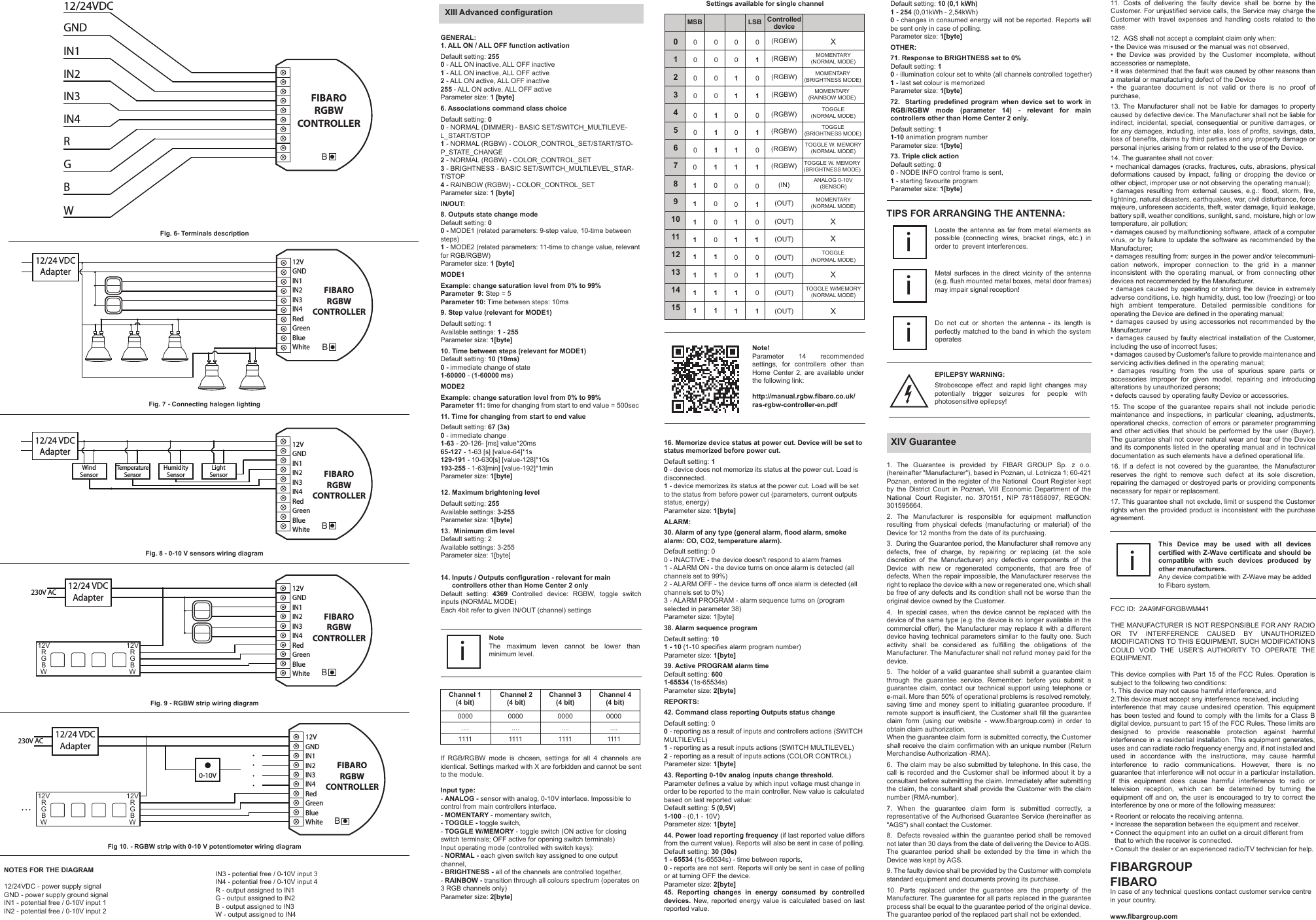 XIII Advanced configurationGENERAL:1. ALL ON / ALL OFF function activationDefault setting: 2550 - ALL ON inactive, ALL OFF inactive1 - ALL ON inactive, ALL OFF active2 - ALL ON active, ALL OFF inactive255 - ALL ON active, ALL OFF activeParameter size: 1 [byte]6. Associations command class choiceDefault setting: 00 - NORMAL (DIMMER) - BASIC SET/SWITCH_MULTILEVE-L_START/STOP1 - NORMAL (RGBW) - COLOR_CONTROL_SET/START/STO-P_STATE_CHANGE2 - NORMAL (RGBW) - COLOR_CONTROL_SET3 - BRIGHTNESS - BASIC SET/SWITCH_MULTILEVEL_STAR-T/STOP4 - RAINBOW (RGBW) - COLOR_CONTROL_SETParameter size: 1 [byte]IN/OUT:8. Outputs state change modeDefault setting: 00 - MODE1 (related parameters: 9-step value, 10-time between steps)1 - MODE2 (related parameters: 11-time to change value, relevant for RGB/RGBW)Parameter size: 1 [byte]MODE1Example: change saturation level from 0% to 99%Parameter  9: Step = 5Parameter 10: Time between steps: 10ms9. Step value (relevant for MODE1)Default setting: 1Available settings: 1 - 255Parameter size: 1[byte]10. Time between steps (relevant for MODE1)Default setting: 10 (10ms)0 - immediate change of state1-60000 - (1-60000 ms)MODE2Example: change saturation level from 0% to 99%Parameter 11: time for changing from start to end value = 500sec11. Time for changing from start to end valueDefault setting: 67 (3s)0 - immediate change1-63 - 20-126- [ms] value*20ms65-127 - 1-63 [s] [value-64]*1s129-191 - 10-630[s] [value-128]*10s193-255 - 1-63[min] [value-192]*1minParameter size: 1[byte]12. Maximum brightening levelDefault setting: 255Available settings: 3-255Parameter size: 1[byte]13.  Minimum dim levelDefault setting: 2Available settings: 3-255Parameter size: 1[byte]14. Inputs / Outputs configuration - relevant for main       controllers other than Home Center 2 onlyDefault setting: 4369 Controlled device: RGBW, toggle switch inputs (NORMAL MODE)Each 4bit refer to given IN/OUT (channel) settingsNoteThe maximum leven cannot be lower than minimum level.iChannel 1(4 bit)Channel 2(4 bit)Channel 3(4 bit)Channel 4(4 bit)0000 0000 0000 0000.... .... .... ....1111 1111 1111 1111If RGB/RGBW mode is chosen, settings for all 4 channels are identical. Settings marked with X are forbidden and cannot be sent to the module. Settings available for single channel16. Memorize device status at power cut. Device will be set to status memorized before power cut.Default setting: 10 - device does not memorize its status at the power cut. Load is disconnected.1 - device memorizes its status at the power cut. Load will be set to the status from before power cut (parameters, current outputs status, energy)Parameter size: 1[byte]ALARM:30. Alarm of any type (general alarm, flood alarm, smoke alarm: CO, CO2, temperature alarm).Default setting: 00 - INACTIVE - the device doesn&apos;t respond to alarm frames1 - ALARM ON - the device turns on once alarm is detected (all channels set to 99%)2 - ALARM OFF - the device turns off once alarm is detected (all channels set to 0%)3 - ALARM PROGRAM - alarm sequence turns on (program selected in parameter 38)Parameter size: 1[byte]38. Alarm sequence programDefault setting: 101 - 10 (1-10 specifies alarm program number)Parameter size: 1[byte]39. Active PROGRAM alarm timeDefault setting: 6001-65534 (1s-65534s)Parameter size: 2[byte]REPORTS:42. Command class reporting Outputs status changeDefault setting: 00 - reporting as a result of inputs and controllers actions (SWITCH MULTILEVEL)1 - reporting as a result inputs actions (SWITCH MULTILEVEL)2 - reporting as a result of inputs actions (COLOR CONTROL)Parameter size: 1[byte]43. Reporting 0-10v analog inputs change threshold. Parameter defines a value by which input voltage must change in order to be reported to the main controller. New value is calculated based on last reported value: Default setting: 5 (0,5V) 1-100 - (0,1 - 10V)Parameter size: 1[byte]44. Power load reporting frequency (if last reported value differs from the current value). Reports will also be sent in case of polling.Default setting: 30 (30s)1 - 65534 (1s-65534s) - time between reports,0 - reports are not sent. Reports will only be sent in case of polling or at turning OFF the device.Parameter size: 2[byte]45. Reporting changes in energy consumed by controlled devices. New, reported energy value is calculated based on last reported value. Default setting: 10 (0,1 kWh)1 - 254 (0,01kWh - 2,54kWh)0 - changes in consumed energy will not be reported. Reports will be sent only in case of polling.Parameter size: 1[byte]OTHER:71. Response to BRIGHTNESS set to 0%Default setting: 10 - illumination colour set to white (all channels controlled together)1 - last set colour is memorizedParameter size: 1[byte]72.  Starting predefined program when device set to work in RGB/RGBW mode (parameter 14) - relevant for main controllers other than Home Center 2 only.Default setting: 11-10 animation program numberParameter size: 1[byte]73. Triple click actionDefault setting: 00 - NODE INFO control frame is sent,1 - starting favourite programParameter size: 1[byte]1. The Guarantee is provided by FIBAR GROUP Sp. z o.o. (hereinafter &quot;Manufacturer&quot;), based in Poznan, ul. Lotnicza 1; 60-421 Poznan, entered in the register of the National  Court Register kept by  the  District  Court  in  Poznań,  VIII  Economic  Department  of  the National  Court  Register,  no.  370151,  NIP  7811858097,  REGON: 301595664.2. The Manufacturer is responsible for equipment malfunction resulting from physical defects (manufacturing or material) of the Device for 12 months from the date of its purchasing.3.  During the Guarantee period, the Manufacturer shall remove any defects, free of charge, by repairing or replacing (at the sole discretion of the Manufacturer) any defective components of the Device with new or regenerated components, that are free of defects. When the repair impossible, the Manufacturer reserves the right to replace the device with a new or regenerated one, which shall be free of any defects and its condition shall not be worse than the original device owned by the Customer.4.  In special cases, when the device cannot be replaced with the device of the same type (e.g. the device is no longer available in the commercial offer), the Manufacturer may replace it with a different device having technical parameters similar to the faulty one. Such activity shall be considered as fulfilling the obligations of the Manufacturer. The Manufacturer shall not refund money paid for the device.5.  The  holder of a valid guarantee  shall submit a guarantee claim through the guarantee service. Remember: before you submit a guarantee claim, contact our technical support using telephone or e-mail. More than 50% of operational problems is resolved remotely, saving time and money spent to initiating guarantee procedure. If remote support is insufficient, the Customer shall fill the guarantee claim form (using our website - www.fibargroup.com) in order to obtain claim authorization.When the guarantee claim form is submitted correctly, the Customer shall receive the claim confirmation with an unique number (Return Merchandise Authorization -RMA).6.  The claim may be also submitted by telephone. In this case, the call is recorded and the Customer shall be informed about it by a consultant before submitting the claim. Immediately after submitting the claim, the consultant shall provide the Customer with the claim number (RMA-number).7. When the guarantee claim form is submitted correctly, a representative of the Authorised Guarantee Service (hereinafter as &quot;AGS&quot;) shall contact the Customer. 8.  Defects revealed within the guarantee period shall be removed not later than 30 days from the date of delivering the Device to AGS. The guarantee period shall be extended by the time in which the Device was kept by AGS.9. The faulty device shall be provided by the Customer with complete standard equipment and documents proving its purchase.10. Parts replaced under the guarantee are the property of the Manufacturer. The guarantee for all parts replaced in the guarantee process shall be equal to the guarantee period of the original device. The guarantee period of the replaced part shall not be extended.XIV Guarantee11. Costs of delivering the faulty device shall be borne by the Customer. For unjustified service calls, the Service may charge the Customer with travel expenses and handling costs related to the case. 12.  AGS shall not accept a complaint claim only when: • the Device was misused or the manual was not observed,•  the  Device  was  provided  by  the  Customer  incomplete,  without accessories or nameplate, • it was determined that the fault was caused by other reasons than a material or manufacturing defect of the Device  •  the  guarantee  document  is  not  valid  or  there  is  no  proof  of purchase, 13. The Manufacturer shall not be liable for damages to property caused by defective device. The Manufacturer shall not be liable for indirect, incidental, special, consequential or punitive damages, or for any damages, including, inter alia, loss of profits, savings, data, loss of benefits, claims by third parties and any property damage or personal injuries arising from or related to the use of the Device.14. The guarantee shall not cover:• mechanical damages  (cracks, fractures, cuts,  abrasions, physical deformations caused by impact, falling or dropping the device or other object, improper use or not observing the operating manual);•  damages  resulting  from  external  causes,  e.g.:  flood,  storm,  fire, lightning, natural disasters, earthquakes, war, civil disturbance, force majeure, unforeseen accidents, theft, water damage, liquid leakage, battery spill, weather conditions, sunlight, sand, moisture, high or low temperature, air pollution;• damages caused by malfunctioning software, attack of a computer virus, or by failure to update the software as recommended by the Manufacturer;• damages resulting from: surges in the power and/or telecommuni-cation network, improper connection to the grid in a manner inconsistent with the operating manual, or from connecting other devices not recommended by the Manufacturer.• damages  caused  by operating  or  storing the  device  in extremely adverse conditions, i.e. high humidity, dust, too low (freezing) or too high ambient temperature. Detailed permissible conditions for operating the Device are defined in the operating manual; • damages  caused by using accessories not  recommended by  the Manufacturer• damages  caused  by faulty  electrical  installation of  the  Customer, including the use of incorrect fuses;• damages caused by Customer&apos;s failure to provide maintenance and servicing activities defined in the operating manual;•  damages  resulting  from  the  use  of  spurious  spare  parts  or accessories improper for given model, repairing and introducing alterations by unauthorized persons;• defects caused by operating faulty Device or accessories.15.  The  scope  of  the  guarantee  repairs  shall  not  include  periodic maintenance and inspections, in particular cleaning, adjustments, operational checks, correction of errors or parameter programming and other activities that should be performed by the user (Buyer). The guarantee shall not cover natural wear and tear of the Device and its components listed in the operating manual and in technical documentation as such elements have a defined operational life.16. If a defect is not covered by the guarantee, the Manufacturer reserves the right to remove such defect at its sole discretion, repairing the damaged or destroyed parts or providing components necessary for repair or replacement. 17. This guarantee shall not exclude, limit or suspend the Customer rights when the provided product is inconsistent with the purchase agreement.MSB LSB Controlleddevice0123456789101112131415(RGBW) X(RGBW) MOMENTARY(NORMAL MODE)(RGBW) MOMENTARY(BRIGHTNESS MODE)(RGBW) MOMENTARY(RAINBOW MODE)(RGBW) TOGGLE(NORMAL MODE)(RGBW) TOGGLE(BRIGHTNESS MODE)(RGBW) TOGGLE W. MEMORY(NORMAL MODE)(RGBW) TOGGLE W. MEMORY(BRIGHTNESS MODE)(IN) ANALOG 0-10V(SENSOR)(OUT) MOMENTARY(NORMAL MODE)(OUT) XX(OUT)(OUT) TOGGLE(NORMAL MODE)(OUT) X(OUT) TOGGLE W/MEMORY(NORMAL MODE)0 0 0 00 0 0 10 0 100 0 1 1010 0010101 1 0011 1100 01001101010111 1 0 01 1 011 1 101 1 1 1 (OUT) XThis Device may be used with all devices certified with Z-Wave certificate and should be compatible with such devices produced by other manufacturers. Any device compatible with Z-Wave may be added to Fibaro system. iFIBARGROUP FIBAROIn case of any technical questions contact customer service centre in your country.www.fibargroup.comFig. 6- Terminals descriptionFig. 7 - Connecting halogen lightingFig. 8 - 0-10 V sensors wiring diagramFig. 9 - RGBW strip wiring diagramFig 10. - RGBW strip with 0-10 V potentiometer wiring diagramNOTES FOR THE DIAGRAM12/24VDC - power supply signal GND - power supply ground signalIN1 - potential free / 0-10V input 1 IN2 - potential free / 0-10V input 2IN3 - potential free / 0-10V input 3IN4 - potential free / 0-10V input 4R - output assigned to IN1 G - output assigned to IN2B - output assigned to IN3W - output assigned to IN4Note!Parameter 14 recommended settings, for controllers other than Home Center 2, are available under the following link:http://manual.rgbw.fibaro.co.uk/ras-rgbw-controller-en.pdfLocate the antenna as far from metal elements as possible (connecting wires, bracket rings, etc.) in order to  prevent interferences. iMetal surfaces in the direct vicinity of the antenna (e.g. flush mounted metal boxes, metal door frames) may impair signal reception! iTIPS FOR ARRANGING THE ANTENNA:Do not cut or shorten the antenna - its length is perfectly matched to the band in which the system operatesiInput type:- ANALOG - sensor with analog, 0-10V interface. Impossible to control from main controllers interface.- MOMENTARY - momentary switch,- TOGGLE - toggle switch,- TOGGLE W/MEMORY - toggle switch (ON active for closing switch terminals; OFF active for opening switch terminals)Input operating mode (controlled with switch keys):- NORMAL - each given switch key assigned to one output channel,- BRIGHTNESS - all of the channels are controlled together,- RAINBOW - transition through all colours spectrum (operates on 3 RGB channels only)Parameter size: 2[byte]FIBARORGBWCONTROLLERBIN1GNDIN2IN3IN4RGB12/24VDCWB12/24 VDCAdapterWindSensorTemperatureSensorHumiditySensorLightSensor12VGNDIN1IN2IN3IN4RedGreenBlueWhiteFIBARORGBWCONTROLLERFIBARORGBWCONTROLLERB12/24 VDCAdapter230V AC12VGNDIN1IN2IN3IN4RedGreenBlueWhiteFIBARORGBWCONTROLLERB12/24 VDCAdapter230V AC0-10V12VGNDIN1IN2IN3IN4RedGreenBlueWhite12VRGBWB12/24 VDCAdapter12VGNDIN1IN2IN3IN4RedGreenBlueWhiteFIBARORGBWCONTROLLER12VRGBW12VRGBW12VRGBWEPILEPSY WARNING:Stroboscope effect and rapid light changes may potentially trigger seizures for people with photosensitive epilepsy!FCC ID:  2AA9MFGRGBWM441THE MANUFACTURER IS NOT RESPONSIBLE FOR ANY RADIO OR TV INTERFERENCE CAUSED BY UNAUTHORIZED MODIFICATIONS TO THIS EQUIPMENT. SUCH MODIFICATIONS COULD VOID THE USER’S AUTHORITY TO OPERATE THE EQUIPMENT.This device complies  with  Part 15 of  the  FCC  Rules. Operation  is subject to the following two conditions:1. This device may not cause harmful interference, and2.This device must accept any interference received, includinginterference that may cause undesired operation. This equipment has been tested and found to comply with the limits for a Class B digital device, pursuant to part 15 of the FCC Rules. These limits are designed to provide reasonable protection against harmful interference in a residential installation. This equipment generates, uses and can radiate radio frequency energy and, if not installed and used in accordance with the instructions, may cause harmful interference to radio communications. However, there is no guarantee that interference will not occur in a particular installation. If this equipment does cause harmful interference to radio or television reception, which can be determined by turning the equipment off and on, the user is encouraged to try to correct the interference by one or more of the following measures:• Reorient or relocate the receiving antenna.• Increase the separation between the equipment and receiver.• Connect the equipment into an outlet on a circuit different from   that to which the receiver is connected.• Consult the dealer or an experienced radio/TV technician for help.