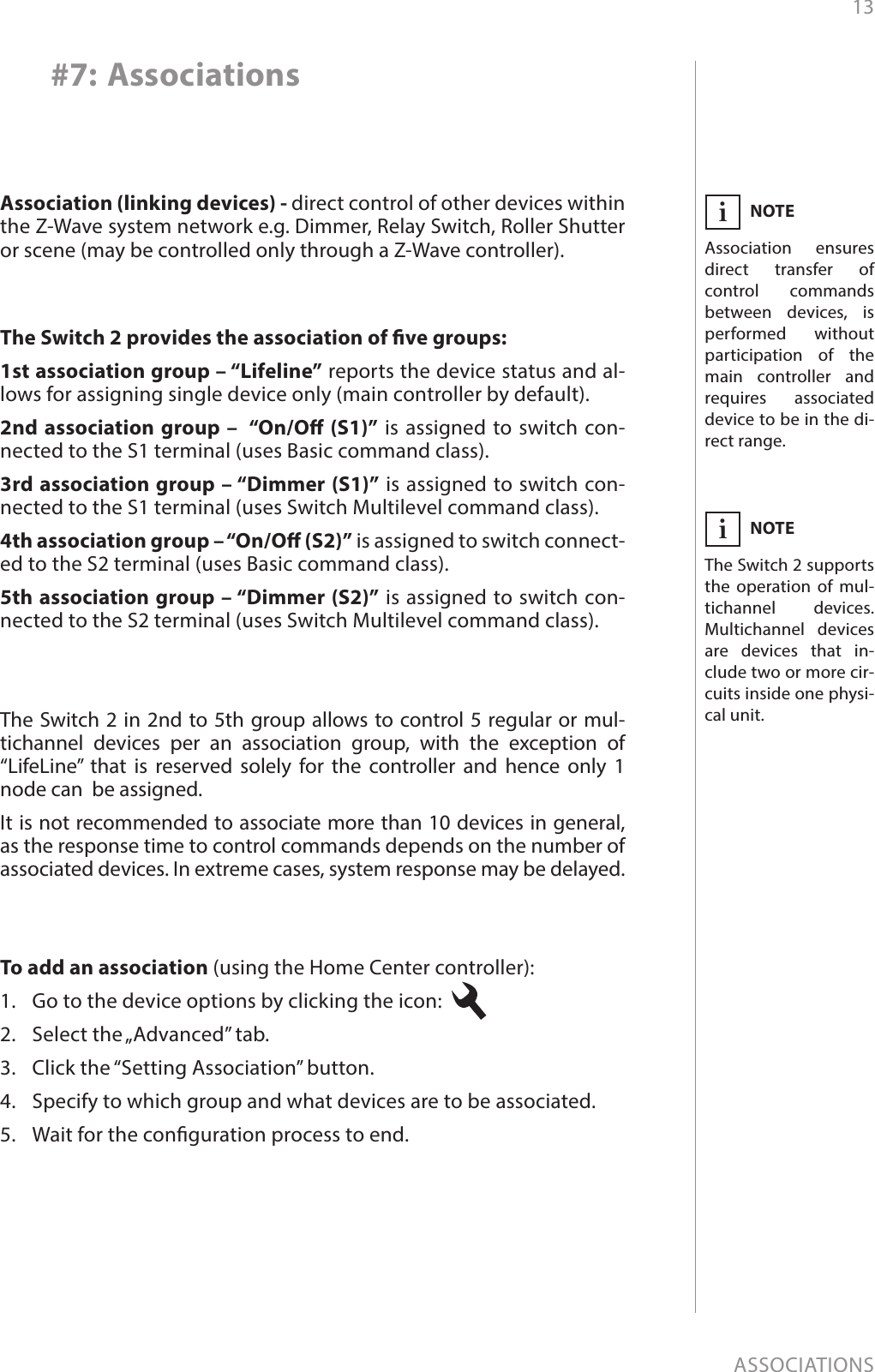 13ASSOCIATIONS#7: AssociationsNOTEThe Switch 2 supports the operation of mul-tichannel devices. Multichannel devices are devices that in-clude two or more cir-cuits inside one physi-cal unit.iNOTEAssociation ensures direct transfer of control commands between devices, is performed without participation of the main controller and requires associated device to be in the di-rect range.iThe Switch 2 provides the association of ve groups:1st association group – “Lifeline” reports the device status and al-lows for assigning single device only (main controller by default).2nd association group –  “On/O (S1)” is assigned to switch con-nected to the S1 terminal (uses Basic command class).3rd association group – “Dimmer (S1)” is assigned to switch con-nected to the S1 terminal (uses Switch Multilevel command class).4th association group – “On/O (S2)” is assigned to switch connect-ed to the S2 terminal (uses Basic command class).5th association group – “Dimmer (S2)” is assigned to switch con-nected to the S2 terminal (uses Switch Multilevel command class).Association (linking devices) - direct control of other devices within the Z-Wave system network e.g. Dimmer, Relay Switch, Roller Shutter or scene (may be controlled only through a Z-Wave controller).The Switch 2 in 2nd to 5th group allows to control 5 regular or mul-tichannel devices per an association group, with the exception of  “LifeLine” that is reserved solely for the controller and hence only 1 node can  be assigned.It is not recommended to associate more than 10 devices in general, as the response time to control commands depends on the number of associated devices. In extreme cases, system response may be delayed.To add an association (using the Home Center controller):1.  Go to the device options by clicking the icon: 2.  Select the „Advanced” tab.3.  Click the “Setting Association” button.4.  Specify to which group and what devices are to be associated.5.  Wait for the conguration process to end.