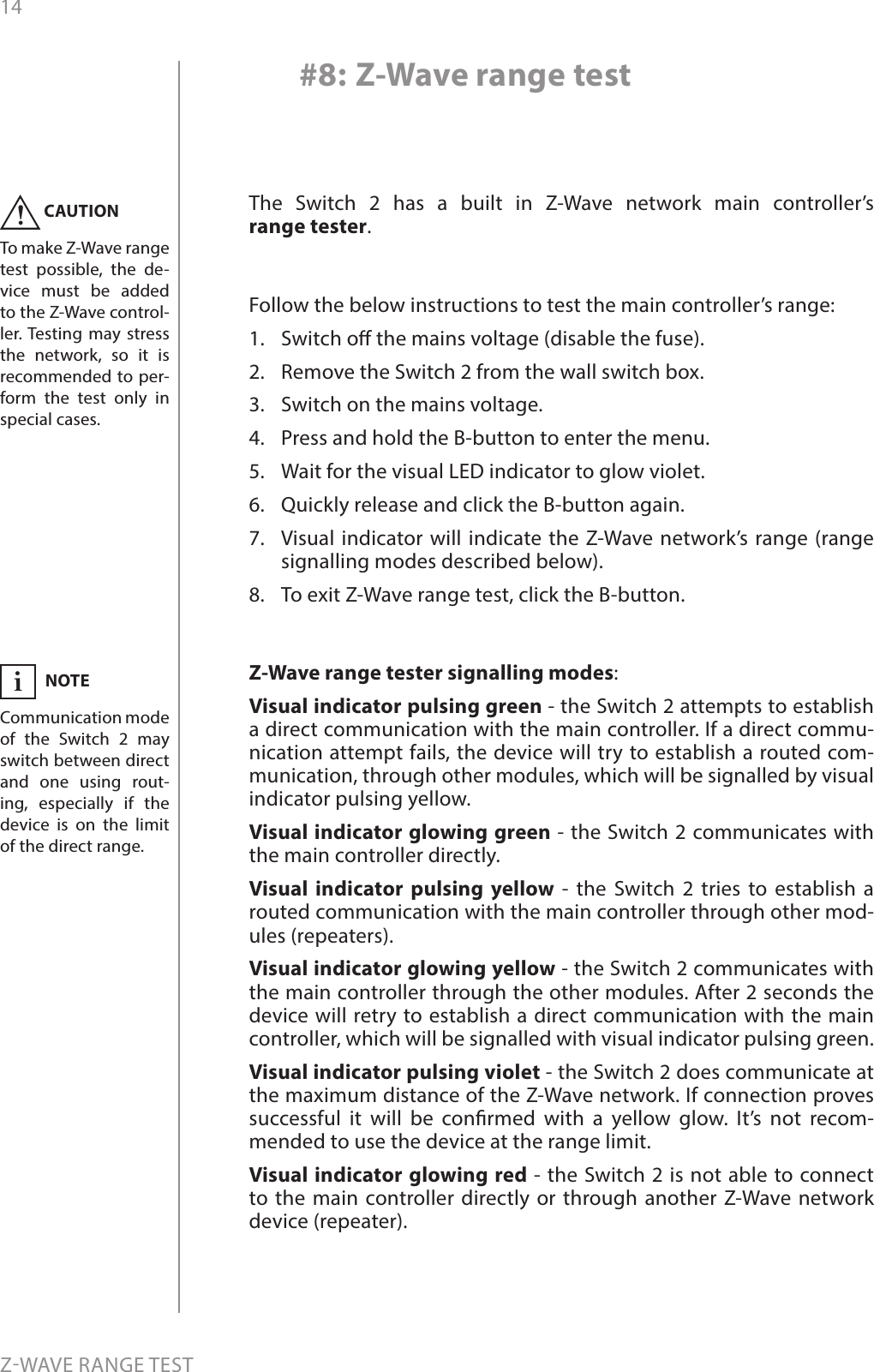 14ZWAVE RANGE TEST#8: Z-Wave range testThe Switch 2 has a built in Z-Wave network main controller’s  range tester.Follow the below instructions to test the main controller’s range: 1.  Switch o the mains voltage (disable the fuse).2.  Remove the Switch 2 from the wall switch box.3.  Switch on the mains voltage.4.  Press and hold the B-button to enter the menu.5.  Wait for the visual LED indicator to glow violet.6.  Quickly release and click the B-button again.7.  Visual indicator will indicate the Z-Wave network’s range (range signalling modes described below).8.  To exit Z-Wave range test, click the B-button.Z-Wave range tester signalling modes:Visual indicator pulsing green - the Switch 2 attempts to establish a direct communication with the main controller. If a direct commu-nication attempt fails, the device will try to establish a routed com-munication, through other modules, which will be signalled by visual indicator pulsing yellow. Visual indicator glowing green - the Switch 2 communicates with the main controller directly. Visual indicator pulsing yellow - the Switch 2 tries to establish a routed communication with the main controller through other mod-ules (repeaters). Visual indicator glowing yellow - the Switch 2 communicates with the main controller through the other modules. After 2 seconds the device will retry to establish a direct communication with the main controller, which will be signalled with visual indicator pulsing green. Visual indicator pulsing violet - the Switch 2 does communicate at the maximum distance of the Z-Wave network. If connection proves successful it will be conrmed with a yellow glow. It’s not recom-mended to use the device at the range limit.  Visual indicator glowing red - the Switch 2 is not able to connect to the main controller directly or through another Z-Wave network device (repeater).CAUTIONTo make Z-Wave range test possible, the de-vice must be added to the Z-Wave control-ler. Testing may stress the network, so it is recommended to per-form the test only in special cases.!NOTECommunication mode of the Switch 2 may switch between direct and one using rout-ing, especially if the device is on the limit of the direct range.i
