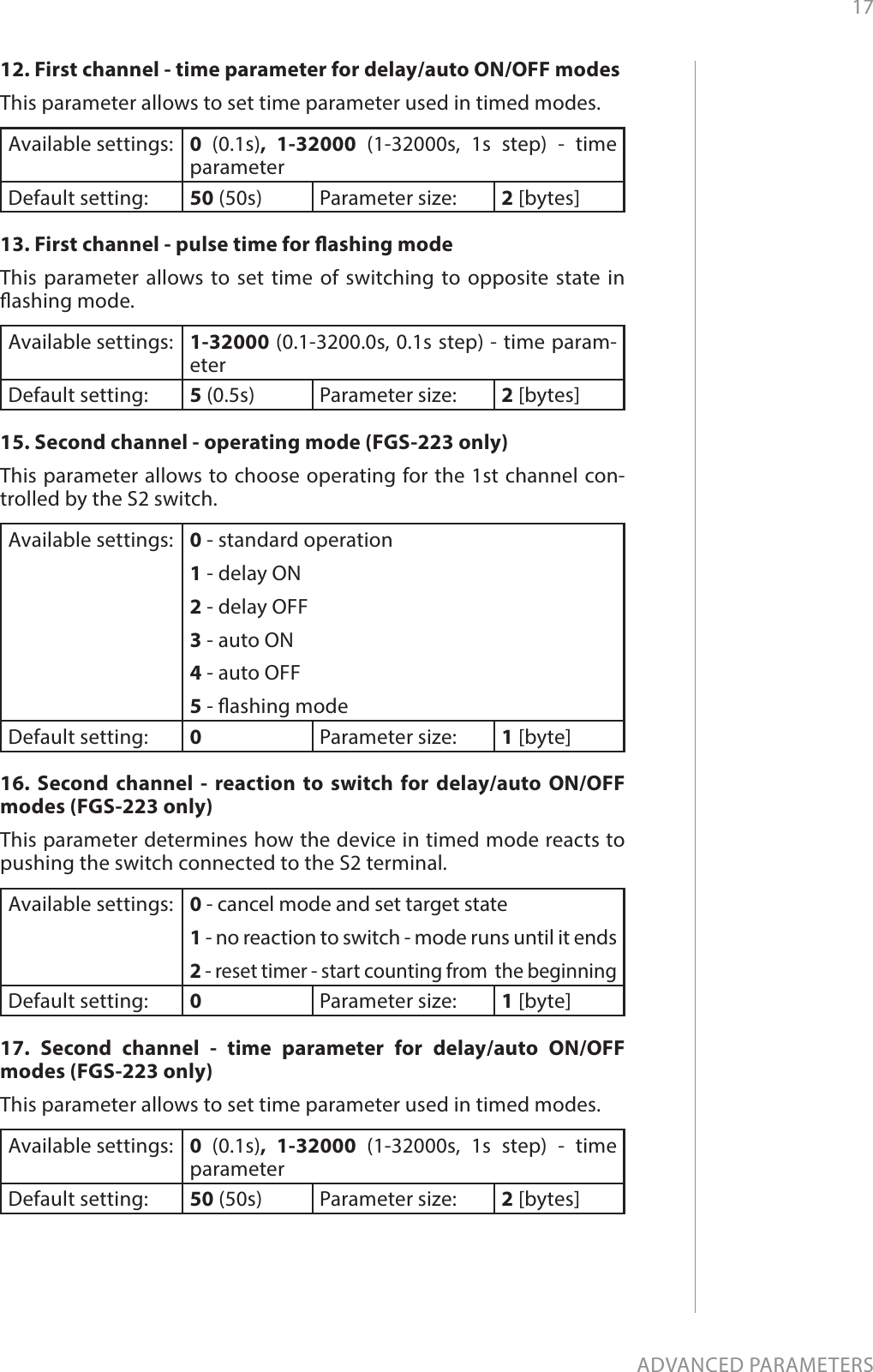 17ADVANCED PARAMETERS12. First channel - time parameter for delay/auto ON/OFF modesThis parameter allows to set time parameter used in timed modes. Available settings: 0  (0.1s), 1-32000 (1-32000s, 1s step) - time  parameterDefault setting:  50 (50s) Parameter size: 2 [bytes]13. First channel - pulse time for ashing modeThis parameter allows to set time of switching to opposite state in ashing mode.Available settings: 1-32000 (0.1-3200.0s, 0.1s step) - time param-eterDefault setting:  5 (0.5s) Parameter size: 2 [bytes]15. Second channel - operating mode (FGS-223 only)This parameter allows to choose operating for the 1st channel con-trolled by the S2 switch. Available settings: 0 - standard operation1 - delay ON2 - delay OFF3 - auto ON4 - auto OFF5 - ashing modeDefault setting:  0Parameter size: 1 [byte]16. Second channel - reaction to switch for delay/auto ON/OFF modes (FGS-223 only)This parameter determines how the device in timed mode reacts to pushing the switch connected to the S2 terminal.Available settings: 0 - cancel mode and set target state1 - no reaction to switch - mode runs until it ends2 - reset timer - start counting from  the beginningDefault setting:  0Parameter size: 1 [byte]17. Second channel - time parameter for delay/auto ON/OFF modes (FGS-223 only)This parameter allows to set time parameter used in timed modes. Available settings: 0  (0.1s), 1-32000 (1-32000s, 1s step) - time  parameterDefault setting:  50 (50s) Parameter size: 2 [bytes]