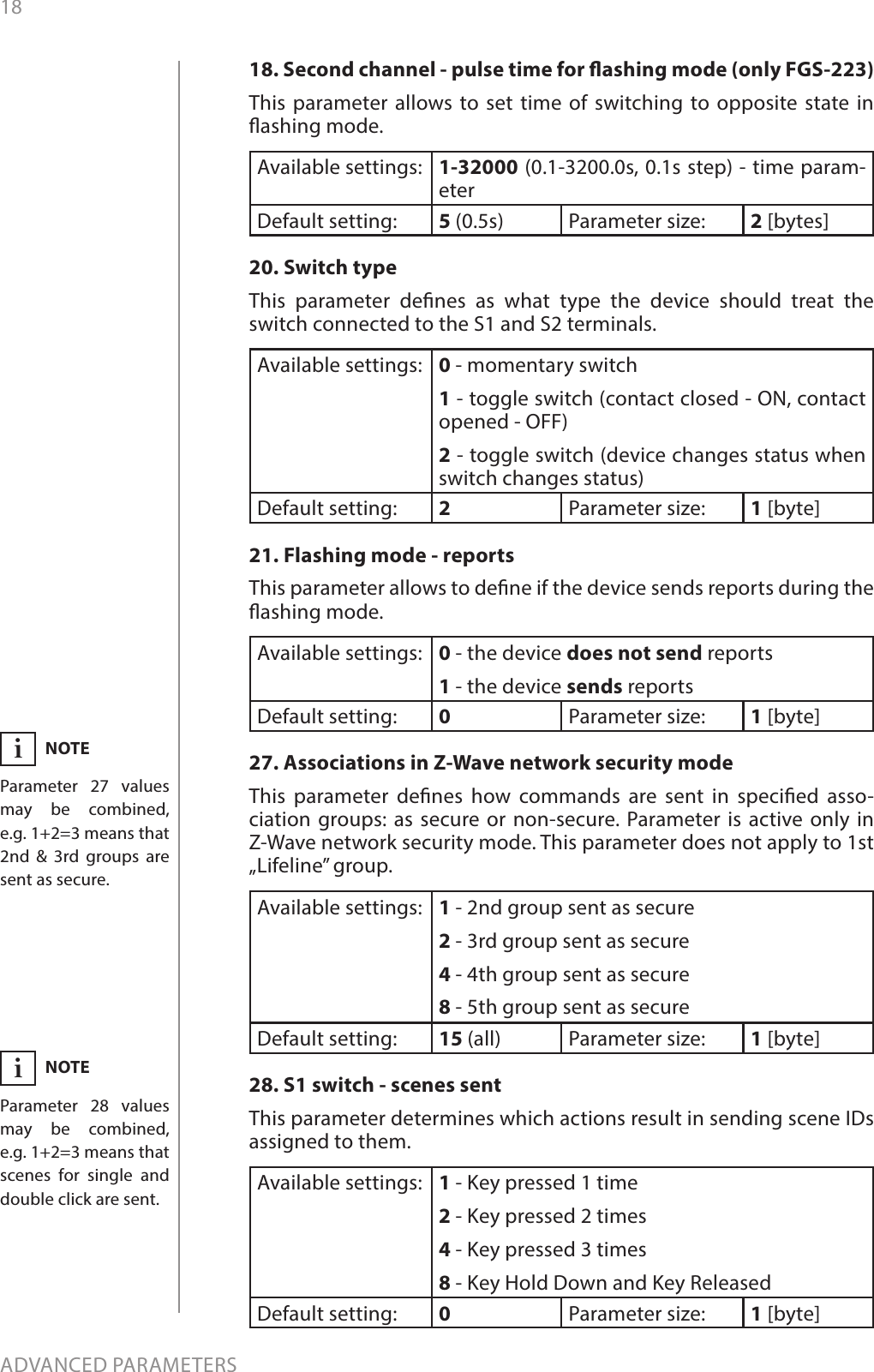 18ADVANCED PARAMETERS18. Second channel - pulse time for ashing mode (only FGS-223)This parameter allows to set time of switching to opposite state in ashing mode.Available settings: 1-32000 (0.1-3200.0s, 0.1s step) - time param-eterDefault setting:  5 (0.5s) Parameter size: 2 [bytes]20. Switch type This parameter denes as what type the device should treat the switch connected to the S1 and S2 terminals. Available settings: 0 - momentary switch 1 - toggle switch (contact closed - ON, contact opened - OFF) 2 - toggle switch (device changes status when switch changes status)Default setting:  2Parameter size: 1 [byte]21. Flashing mode - reportsThis parameter allows to dene if the device sends reports during the ashing mode.Available settings: 0 - the device does not send reports1 - the device sends reportsDefault setting:  0Parameter size: 1 [byte]27. Associations in Z-Wave network security modeThis parameter denes how commands are sent in specied asso-ciation groups: as secure or non-secure. Parameter is active only in Z-Wave network security mode. This parameter does not apply to 1st „Lifeline” group.Available settings: 1 - 2nd group sent as secure2 - 3rd group sent as secure4 - 4th group sent as secure8 - 5th group sent as secureDefault setting:  15 (all) Parameter size: 1 [byte]28. S1 switch - scenes sentThis parameter determines which actions result in sending scene IDs assigned to them.Available settings: 1 - Key pressed 1 time2 - Key pressed 2 times4 - Key pressed 3 times8 - Key Hold Down and Key ReleasedDefault setting:  0Parameter size: 1 [byte]NOTEParameter 27 values may be combined, e.g. 1+2=3 means that 2nd &amp; 3rd groups are sent as secure.iNOTEParameter 28 values may be combined, e.g. 1+2=3 means that scenes for single and double click are sent.i
