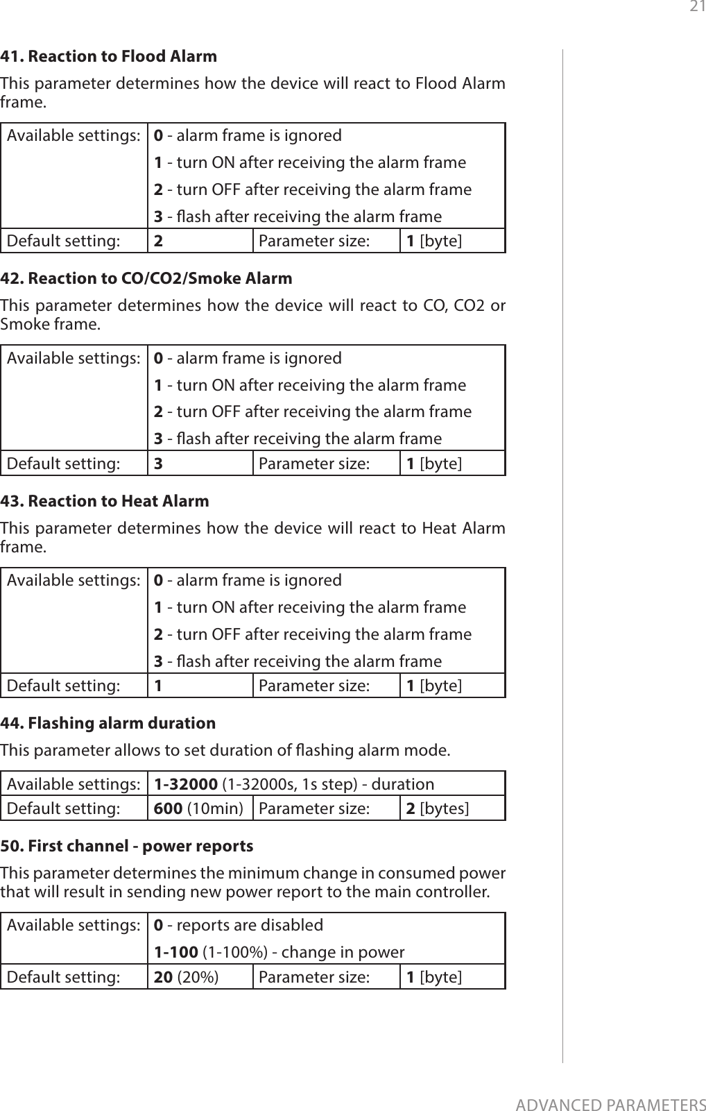 21ADVANCED PARAMETERS41. Reaction to Flood AlarmThis parameter determines how the device will react to Flood Alarm frame. Available settings: 0 - alarm frame is ignored1 - turn ON after receiving the alarm frame2 - turn OFF after receiving the alarm frame3 - ash after receiving the alarm frameDefault setting:  2Parameter size: 1 [byte]42. Reaction to CO/CO2/Smoke AlarmThis parameter determines how the device will react to CO, CO2 or Smoke frame. Available settings: 0 - alarm frame is ignored1 - turn ON after receiving the alarm frame2 - turn OFF after receiving the alarm frame3 - ash after receiving the alarm frameDefault setting:  3Parameter size: 1 [byte]43. Reaction to Heat AlarmThis parameter determines how the device will react to Heat Alarm frame. Available settings: 0 - alarm frame is ignored1 - turn ON after receiving the alarm frame2 - turn OFF after receiving the alarm frame3 - ash after receiving the alarm frameDefault setting:  1Parameter size: 1 [byte]44. Flashing alarm durationThis parameter allows to set duration of ashing alarm mode. Available settings: 1-32000 (1-32000s, 1s step) - durationDefault setting:  600 (10min) Parameter size: 2 [bytes]50. First channel - power reportsThis parameter determines the minimum change in consumed power that will result in sending new power report to the main controller.Available settings: 0 - reports are disabled1-100 (1-100%) - change in powerDefault setting:  20 (20%) Parameter size: 1 [byte]