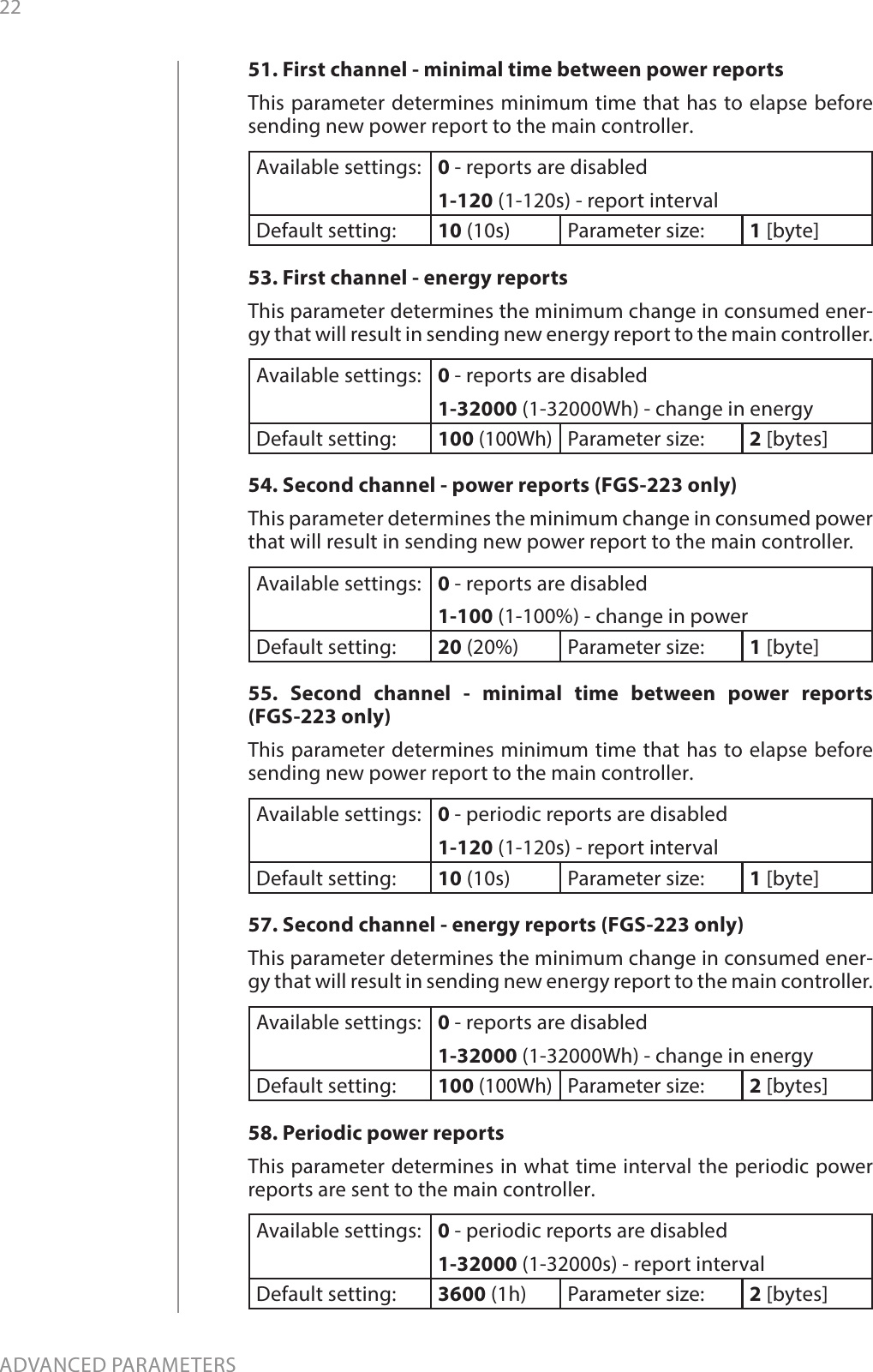 22ADVANCED PARAMETERS51. First channel - minimal time between power reportsThis parameter determines minimum time that has to elapse before sending new power report to the main controller.Available settings: 0 - reports are disabled1-120 (1-120s) - report intervalDefault setting:  10 (10s) Parameter size: 1 [byte]53. First channel - energy reportsThis parameter determines the minimum change in consumed ener-gy that will result in sending new energy report to the main controller.Available settings: 0 - reports are disabled1-32000 (1-32000Wh) - change in energyDefault setting:  100 (100Wh)Parameter size: 2 [bytes]54. Second channel - power reports (FGS-223 only)This parameter determines the minimum change in consumed power that will result in sending new power report to the main controller.Available settings: 0 - reports are disabled1-100 (1-100%) - change in powerDefault setting:  20 (20%) Parameter size: 1 [byte]55. Second channel - minimal time between power reports  (FGS-223 only)This parameter determines minimum time that has to elapse before sending new power report to the main controller.Available settings: 0 - periodic reports are disabled1-120 (1-120s) - report intervalDefault setting:  10 (10s) Parameter size: 1 [byte]57. Second channel - energy reports (FGS-223 only)This parameter determines the minimum change in consumed ener-gy that will result in sending new energy report to the main controller.Available settings: 0 - reports are disabled1-32000 (1-32000Wh) - change in energyDefault setting:  100 (100Wh)Parameter size: 2 [bytes]58. Periodic power reportsThis parameter determines in what time interval the periodic power reports are sent to the main controller.Available settings: 0 - periodic reports are disabled1-32000 (1-32000s) - report intervalDefault setting:  3600 (1h) Parameter size: 2 [bytes]