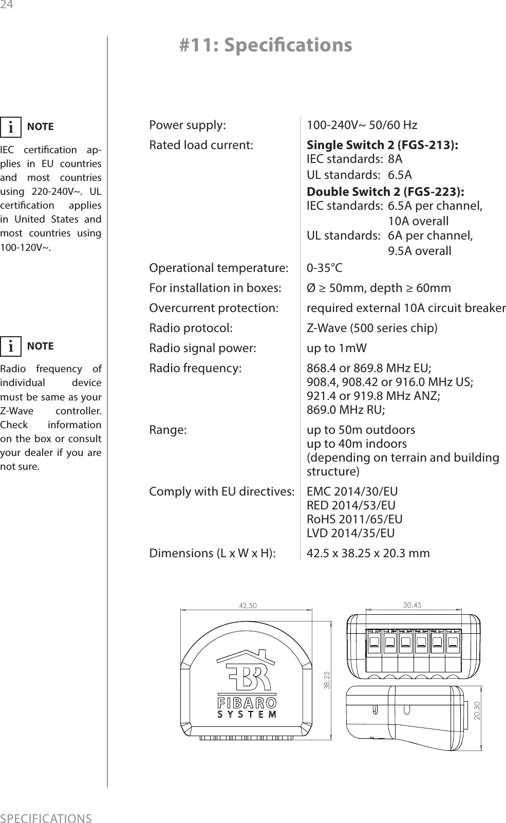 24SPECIFICATIONSPower supply:Rated load current:  Operational temperature:For installation in boxes:Overcurrent protection:Radio protocol:Radio signal power: Radio frequency:   Range:   Comply with EU directives:   Dimensions (L x W x H):100-240V~ 50/60 HzSingle Switch 2 (FGS-213): IEC standards: 8AUL standards: 6.5ADouble Switch 2 (FGS-223): IEC standards: 6.5A per channel,10A overallUL standards: 6A per channel,9.5A overall0-35°CØ ≥ 50mm, depth ≥ 60mmrequired external 10A circuit breaker Z-Wave (500 series chip)up to 1mW868.4 or 869.8 MHz EU; 908.4, 908.42 or 916.0 MHz US; 921.4 or 919.8 MHz ANZ; 869.0 MHz RU;up to 50m outdoors  up to 40m indoors  (depending on terrain and building structure)EMC 2014/30/EU RED 2014/53/EU RoHS 2011/65/EU LVD 2014/35/EU42.5 x 38.25 x 20.3 mm#11: SpecicationsNOTERadio frequency of individual device must be same as your Z-Wave controller. Check information on the box or consult your dealer if you are not sure.iNOTEIEC certication ap-plies in EU countries and most countries using 220-240V~. UL certication applies in United States and most countries using 100-120V~.i