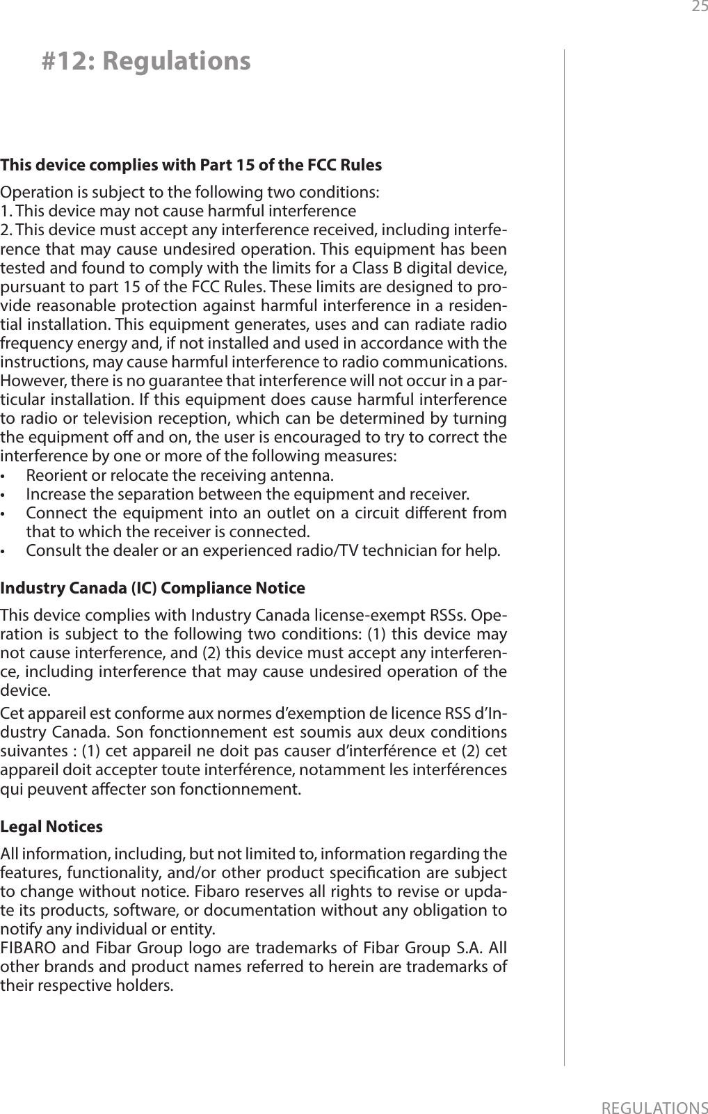 25REGULATIONS#12: RegulationsThis device complies with Part 15 of the FCC Rules Operation is subject to the following two conditions:1. This device may not cause harmful interference2. This device must accept any interference received, including interfe-rence that may cause undesired operation. This equipment has been tested and found to comply with the limits for a Class B digital device, pursuant to part 15 of the FCC Rules. These limits are designed to pro-vide reasonable protection against harmful interference in a residen-tial installation. This equipment generates, uses and can radiate radio frequency energy and, if not installed and used in accordance with the instructions, may cause harmful interference to radio communications. However, there is no guarantee that interference will not occur in a par-ticular installation. If this equipment does cause harmful interference to radio or television reception, which can be determined by turning the equipment o and on, the user is encouraged to try to correct the interference by one or more of the following measures:•  Reorient or relocate the receiving antenna.•  Increase the separation between the equipment and receiver.•  Connect the equipment into an outlet on a circuit dierent from that to which the receiver is connected.•  Consult the dealer or an experienced radio/TV technician for help.Industry Canada (IC) Compliance NoticeThis device complies with Industry Canada license-exempt RSSs. Ope-ration is subject to the following two conditions: (1) this device may not cause interference, and (2) this device must accept any interferen-ce, including interference that may cause undesired operation of the device.Cet appareil est conforme aux normes d’exemption de licence RSS d’In-dustry Canada. Son fonctionnement est soumis aux deux conditions suivantes : (1) cet appareil ne doit pas causer d’interférence et (2) cet appareil doit accepter toute interférence, notamment les interférences qui peuvent aecter son fonctionnement.Legal NoticesAll information, including, but not limited to, information regarding the features, functionality, and/or other product specication are subject to change without notice. Fibaro reserves all rights to revise or upda-te its products, software, or documentation without any obligation to notify any individual or entity.FIBARO and Fibar Group logo are trademarks of Fibar Group S.A. All other brands and product names referred to herein are trademarks of their respective holders.