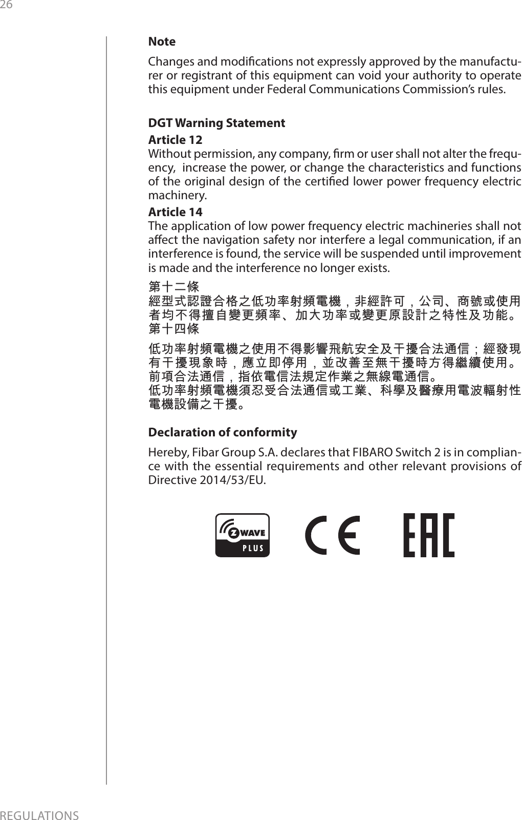 26REGULATIONSNoteChanges and modications not expressly approved by the manufactu-rer or registrant of this equipment can void your authority to operate this equipment under Federal Communications Commission’s rules.DGT Warning StatementArticle 12 Without permission, any company, rm or user shall not alter the frequ-ency,  increase the power, or change the characteristics and functions of the original design of the certied lower power frequency electric machinery. Article 14 The application of low power frequency electric machineries shall not aect the navigation safety nor interfere a legal communication, if an interference is found, the service will be suspended until improvement is made and the interference no longer exists. 第十二條經型式認證合格之低功率射頻電機，非經許可，公司、商號或使用者均不得擅自變更頻率、加大功率或變更原設計之特性及功能。 第十四條低功率射頻電機之使用不得影響飛航安全及干擾合法通信；經發現有干擾現象時，應立即停用，並改善至無干擾時方得繼續使用。 前項合法通信，指依電信法規定作業之無線電通信。低功率射頻電機須忍受合法通信或工業、科學及醫療用電波輻射性電機設備之干擾。Declaration of conformityHereby, Fibar Group S.A. declares that FIBARO Switch 2 is in complian-ce with the essential requirements and other relevant provisions of Directive 2014/53/EU.