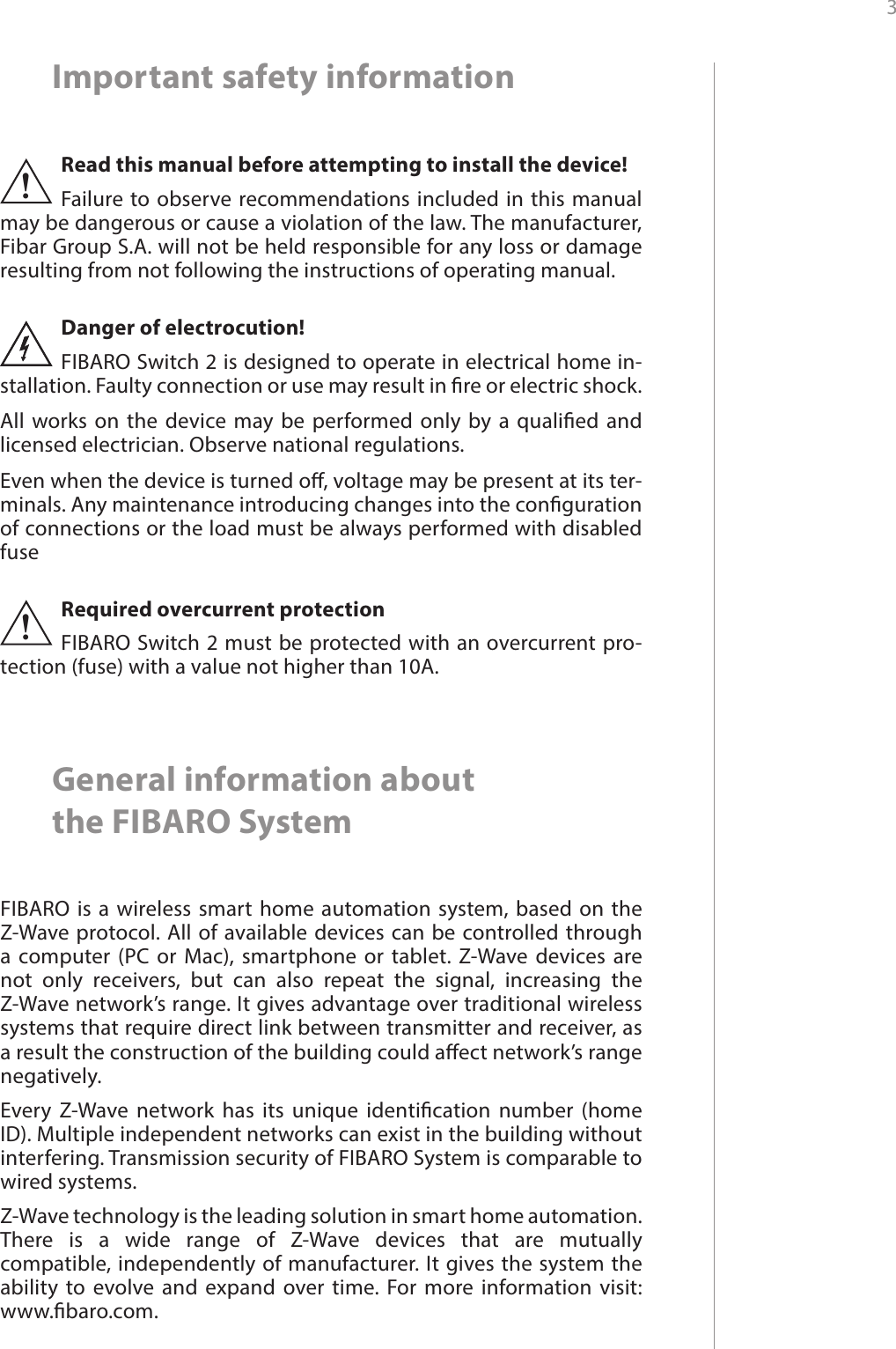 3 Important safety informationRead this manual before attempting to install the device! Failure to observe recommendations included in this manual may be dangerous or cause a violation of the law. The manufacturer, Fibar Group S.A. will not be held responsible for any loss or damage resulting from not following the instructions of operating manual.!Danger of electrocution! FIBARO Switch 2 is designed to operate in electrical home in-stallation. Faulty connection or use may result in re or electric shock.All works on the device may be performed only by a qualied and licensed electrician. Observe national regulations.Even when the device is turned o, voltage may be present at its ter-minals. Any maintenance introducing changes into the conguration of connections or the load must be always performed with disabled fuseGeneral information about  the FIBARO SystemFIBARO is a wireless smart home automation system, based on the Z-Wave protocol. All of available devices can be controlled through a computer (PC or Mac), smartphone or tablet. Z-Wave devices are not only receivers, but can also repeat the signal, increasing the Z-Wave network’s range. It gives advantage over traditional wireless systems that require direct link between transmitter and receiver, as a result the construction of the building could aect network’s range negatively.Every Z-Wave network has its unique identication number (home ID). Multiple independent networks can exist in the building without interfering. Transmission security of FIBARO System is comparable to wired systems.Z-Wave technology is the leading solution in smart home automation. There is a wide range of Z-Wave devices that are mutually compatible, independently of manufacturer. It gives the system the ability to evolve and expand over time. For more information visit:  www.baro.com.Required overcurrent protectionFIBARO Switch 2 must be protected with an overcurrent pro-tection (fuse) with a value not higher than 10A.!
