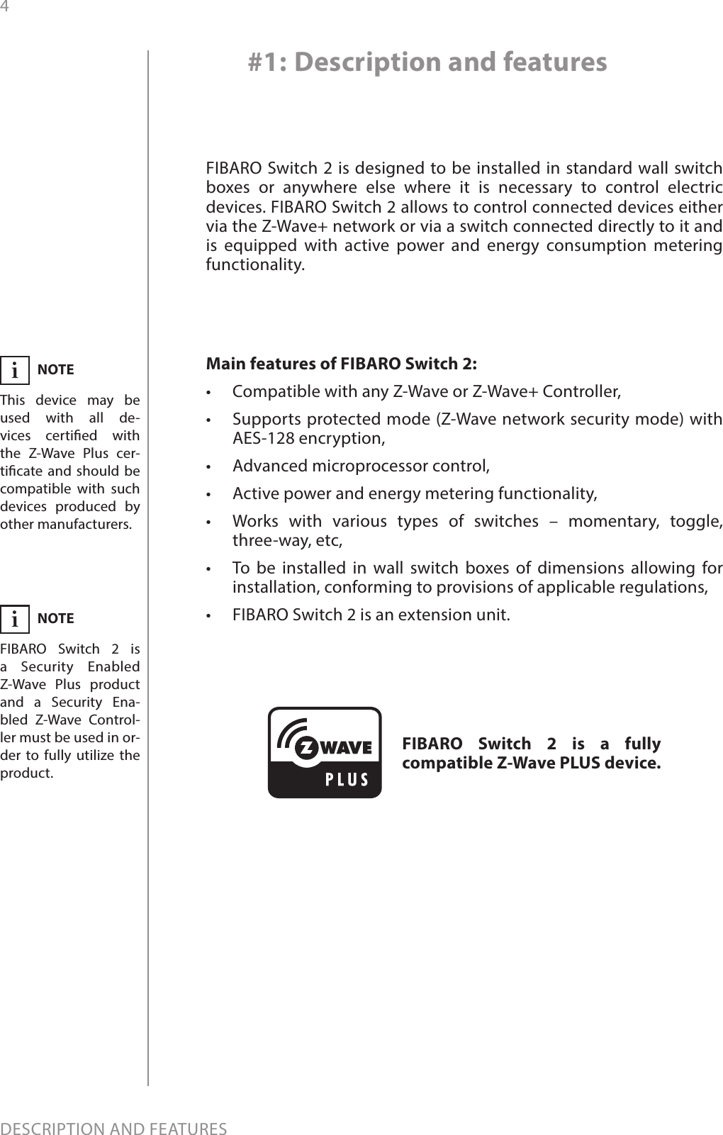 4DESCRIPTION AND FEATURESMain features of FIBARO Switch 2:•  Compatible with any Z-Wave or Z-Wave+ Controller,•  Supports protected mode (Z-Wave network security mode) with AES-128 encryption,•  Advanced microprocessor control,•  Active power and energy metering functionality,•  Works with various types of switches – momentary, toggle,  three-way, etc,•  To be installed in wall switch boxes of dimensions allowing for installation, conforming to provisions of applicable regulations,•  FIBARO Switch 2 is an extension unit.FIBARO Switch 2 is designed to be installed in standard wall switch boxes or anywhere else where it is necessary to control electric devices. FIBARO Switch 2 allows to control connected devices either via the Z-Wave+ network or via a switch connected directly to it and is equipped with active power and energy consumption metering functionality.#1: Description and featuresFIBARO Switch 2 is a fully compatible Z-Wave PLUS device.NOTEFIBARO Switch 2 is a Security Enabled Z-Wave Plus product and a Security Ena-bled Z-Wave Control-ler must be used in or-der to fully utilize the product.iNOTEThis device may be used with all de-vices certied with  the Z-Wave Plus cer-ticate and should be compatible with such devices produced by other manufacturers.i