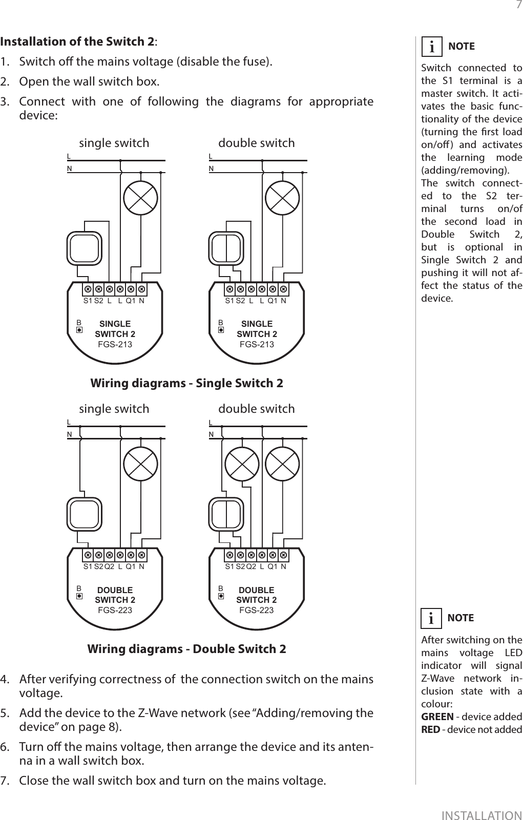 7INSTALLATIONInstallation of the Switch 2:1.  Switch o the mains voltage (disable the fuse).2.  Open the wall switch box.3.  Connect with one of following the diagrams for appropriate  device:single switch double switchWiring diagrams - Single Switch 2NOTESwitch connected to the S1 terminal is a master switch. It acti-vates the basic func-tionality of the device (turning the rst load on/o) and activates the learning mode (adding/removing). The switch connect-ed to the S2 ter-minal turns on/of the second load in  Double Switch 2, but is optional in  Single Switch 2 and pushing it will not af-fect the status of the device. iBQ1L NS1 S2 LLNBQ1L NS1 S2 LLNSINGLESWITCH 2FGS-213SINGLESWITCH 2FGS-213single switch double switchWiring diagrams - Double Switch 2BQ1L NS1 S2 Q2LNBQ1L NS1 S2 Q2LNDOUBLESWITCH 2FGS-223DOUBLESWITCH 2FGS-2234.  After verifying correctness of  the connection switch on the mains voltage.5.  Add the device to the Z-Wave network (see “Adding/removing the device” on page 8).6.  Turn o the mains voltage, then arrange the device and its anten-na in a wall switch box.7.  Close the wall switch box and turn on the mains voltage.NOTEAfter switching on the mains voltage LED indicator will signal Z-Wave network in-clusion state with a colour:GREEN - device addedRED - device not addedi