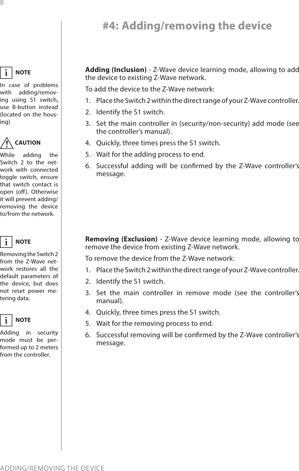 8ADDING/REMOVING THE DEVICE#4: Adding/removing the deviceAdding (Inclusion) - Z-Wave device learning mode, allowing to add the device to existing Z-Wave network.To add the device to the Z-Wave network:1.  Place the Switch 2 within the direct range of your Z-Wave controller.2.  Identify the S1 switch.3.  Set the main controller in (security/non-security) add mode (see the controller’s manual).4.  Quickly, three times press the S1 switch.5.  Wait for the adding process to end.6.  Successful adding will be conrmed by the Z-Wave controller’s message.NOTEIn case of problems with adding/remov-ing using S1 switch, use B-button instead (located on the hous-ing)iCAUTIONWhile adding the Switch 2 to the net-work with connected toggle switch, ensure that switch contact is open (o). Otherwise it will prevent adding/removing the device to/from the network.!Removing (Exclusion) - Z-Wave device learning mode, allowing to remove the device from existing Z-Wave network.To remove the device from the Z-Wave network:1.  Place the Switch 2 within the direct range of your Z-Wave controller.2.  Identify the S1 switch.3.  Set the main controller in remove mode (see the controller’s manual).4.  Quickly, three times press the S1 switch.5.  Wait for the removing process to end.6.  Successful removing will be conrmed by the Z-Wave controller’s message.NOTERemoving the Switch 2 from the Z-Wave net-work restores all the default parameters of the device, but does not reset power me-tering data.iNOTEAdding in security mode must be per-formed up to 2 meters from the controller.i