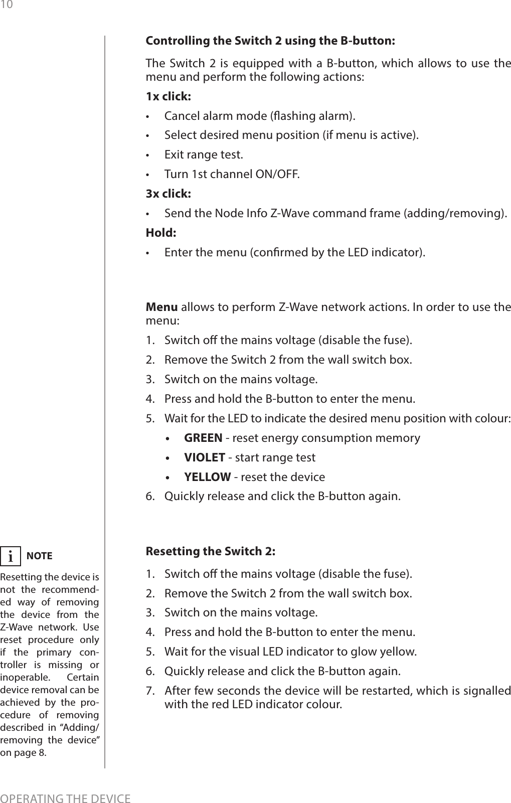 10OPERATING THE DEVICEResetting the Switch 2: 1.  Switch o the mains voltage (disable the fuse).2.  Remove the Switch 2 from the wall switch box.3.  Switch on the mains voltage.4.  Press and hold the B-button to enter the menu.5.  Wait for the visual LED indicator to glow yellow.6.  Quickly release and click the B-button again.7.  After few seconds the device will be restarted, which is signalled with the red LED indicator colour.NOTEResetting the device is not the recommend-ed way of removing the device from the Z-Wave network. Use reset procedure only if the primary con-troller is missing or inoperable. Certain device removal can be achieved by the pro-cedure of removing described in “Adding/removing the device” on page 8.iMenu allows to perform Z-Wave network actions. In order to use the menu:1.  Switch o the mains voltage (disable the fuse).2.  Remove the Switch 2 from the wall switch box.3.  Switch on the mains voltage.4.  Press and hold the B-button to enter the menu.5.  Wait for the LED to indicate the desired menu position with colour:•   GREEN - reset energy consumption memory•  VIOLET - start range test•  YELLOW - reset the device6.  Quickly release and click the B-button again.Controlling the Switch 2 using the B-button: The Switch 2 is equipped with a B-button, which allows to use the menu and perform the following actions:1x click:•  Cancel alarm mode (ashing alarm).•  Select desired menu position (if menu is active).•  Exit range test.•  Turn 1st channel ON/OFF.3x click:•  Send the Node Info Z-Wave command frame (adding/removing).Hold:•  Enter the menu (conrmed by the LED indicator).