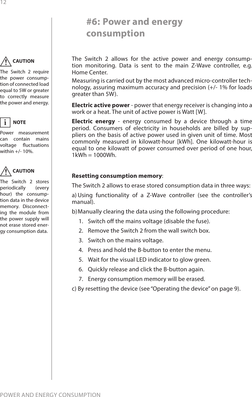 12POWER AND ENERGY CONSUMPTION#6: Power and energy consumptionThe Switch 2 allows for the active power and energy consump-tion monitoring. Data is sent to the main Z-Wave controller, e.g.  Home Center. Measuring is carried out by the most advanced micro-controller tech-nology, assuring maximum accuracy and precision (+/- 1% for loads greater than 5W).Electric active power - power that energy receiver is changing into a work or a heat. The unit of active power is Watt [W].Electric energy - energy consumed by a device through a time period. Consumers of electricity in households are billed by sup-pliers on the basis of active power used in given unit of time. Most commonly measured in kilowatt-hour [kWh]. One kilowatt-hour is equal to one kilowatt of power consumed over period of one hour,  1kWh = 1000Wh.CAUTIONThe Switch 2 require the power consump-tion of connected load equal to 5W or greater to correctly measure the power and energy.  !CAUTIONThe Switch 2 stores periodically (every hour) the consump-tion data in the device memory. Disconnect-ing the module from the power supply will not erase stored ener-gy consumption data. !Resetting consumption memory:The Switch 2 allows to erase stored consumption data in three ways: a) Using functionality of a Z-Wave controller (see the controller’s   manual). b) Manually clearing the data using the following procedure: 1.  Switch o the mains voltage (disable the fuse).2.  Remove the Switch 2 from the wall switch box.3.  Switch on the mains voltage.4.  Press and hold the B-button to enter the menu.5.  Wait for the visual LED indicator to glow green.6.  Quickly release and click the B-button again.7.  Energy consumption memory will be erased.c) By resetting the device (see “Operating the device” on page 9).NOTEPower measurement can contain mains voltage uctuations within +/- 10%.i