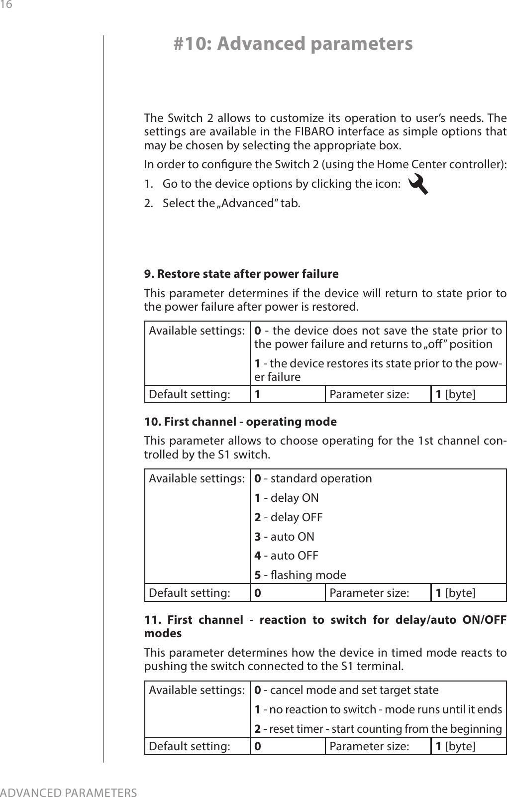 16ADVANCED PARAMETERSThe Switch 2 allows to customize its operation to user’s needs. The settings are available in the FIBARO interface as simple options that may be chosen by selecting the appropriate box.In order to congure the Switch 2 (using the Home Center controller):1.  Go to the device options by clicking the icon:   2.  Select the „Advanced” tab.#10: Advanced parameters9. Restore state after power failureThis parameter determines if the device will return to state prior to the power failure after power is restored.Available settings: 0 - the device does not save the state prior to the power failure and returns to „o” position 1 - the device restores its state prior to the pow-er failureDefault setting:  1Parameter size: 1 [byte]10. First channel - operating modeThis parameter allows to choose operating for the 1st channel con-trolled by the S1 switch. Available settings: 0 - standard operation1 - delay ON2 - delay OFF3 - auto ON4 - auto OFF5 - ashing modeDefault setting:  0Parameter size: 1 [byte]11. First channel - reaction to switch for delay/auto ON/OFF modesThis parameter determines how the device in timed mode reacts to pushing the switch connected to the S1 terminal.Available settings: 0 - cancel mode and set target state1 - no reaction to switch - mode runs until it ends2 - reset timer - start counting from the beginningDefault setting:  0Parameter size: 1 [byte]