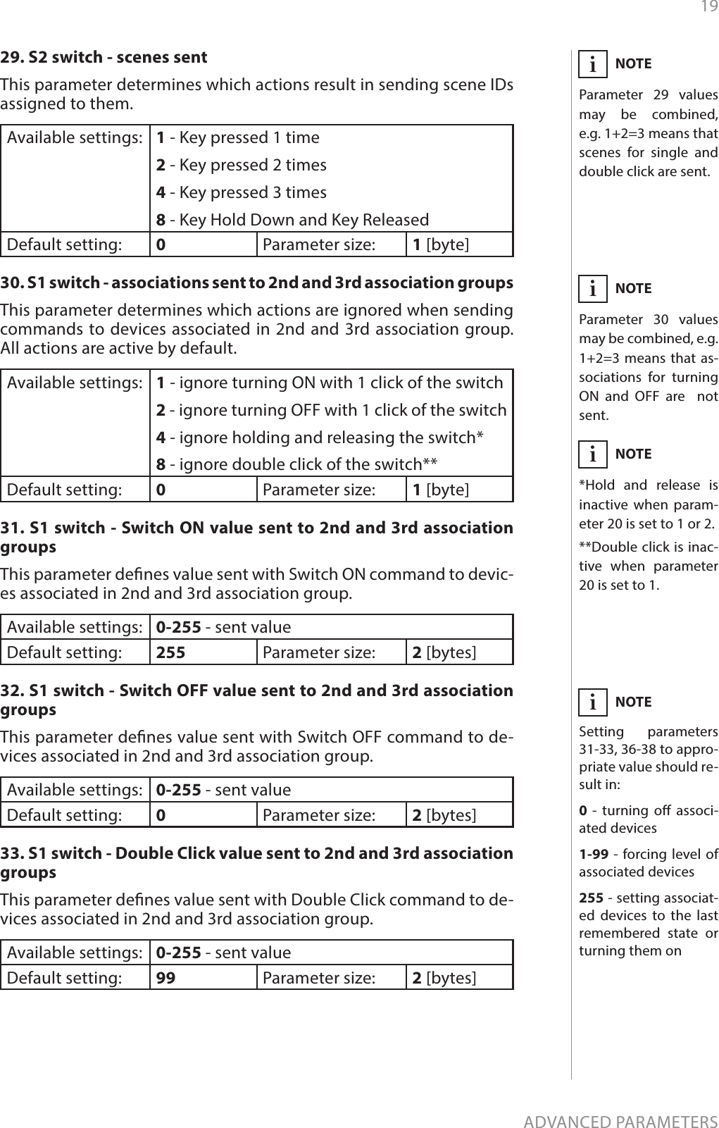 19ADVANCED PARAMETERS29. S2 switch - scenes sentThis parameter determines which actions result in sending scene IDs assigned to them.Available settings: 1 - Key pressed 1 time2 - Key pressed 2 times4 - Key pressed 3 times8 - Key Hold Down and Key ReleasedDefault setting:  0Parameter size: 1 [byte]30. S1 switch - associations sent to 2nd and 3rd association groupsThis parameter determines which actions are ignored when sending commands to devices associated in 2nd and 3rd association group.  All actions are active by default.Available settings: 1 - ignore turning ON with 1 click of the switch2 - ignore turning OFF with 1 click of the switch4 - ignore holding and releasing the switch*8 - ignore double click of the switch**Default setting:  0Parameter size: 1 [byte]31. S1 switch - Switch ON value sent to 2nd and 3rd association groupsThis parameter denes value sent with Switch ON command to devic-es associated in 2nd and 3rd association group. Available settings: 0-255 - sent valueDefault setting:  255 Parameter size: 2 [bytes]32. S1 switch - Switch OFF value sent to 2nd and 3rd association groupsThis parameter denes value sent with Switch OFF command to de-vices associated in 2nd and 3rd association group. Available settings: 0-255 - sent valueDefault setting:  0Parameter size: 2 [bytes]33. S1 switch - Double Click value sent to 2nd and 3rd association groupsThis parameter denes value sent with Double Click command to de-vices associated in 2nd and 3rd association group. Available settings: 0-255 - sent valueDefault setting:  99 Parameter size: 2 [bytes]NOTESetting parameters 31-33, 36-38 to appro-priate value should re-sult in:0  - turning o associ-ated devices1-99 - forcing level of associated devices255 - setting associat-ed devices to the last remembered state or turning them oniNOTEParameter 29 values may be combined, e.g. 1+2=3 means that scenes for single and double click are sent.iNOTEParameter 30 values may be combined, e.g. 1+2=3 means that as-sociations for turning ON and OFF are  not sent.iNOTE*Hold and release is inactive when param-eter 20 is set to 1 or 2.**Double click is inac-tive when parameter 20 is set to 1.i