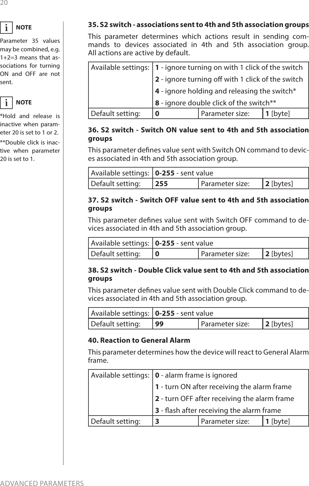 20ADVANCED PARAMETERS35. S2 switch - associations sent to 4th and 5th association groupsThis parameter determines which actions result in sending com-mands to devices associated in 4th and 5th association group.  All actions are active by default.Available settings: 1 - ignore turning on with 1 click of the switch2 - ignore turning o with 1 click of the switch4 - ignore holding and releasing the switch*8 - ignore double click of the switch**Default setting:  0Parameter size: 1 [byte]36. S2 switch - Switch ON value sent to 4th and 5th association groupsThis parameter denes value sent with Switch ON command to devic-es associated in 4th and 5th association group. Available settings: 0-255 - sent valueDefault setting:  255 Parameter size: 2 [bytes]37. S2 switch - Switch OFF value sent to 4th and 5th association groupsThis parameter denes value sent with Switch OFF command to de-vices associated in 4th and 5th association group. Available settings: 0-255 - sent valueDefault setting:  0Parameter size: 2 [bytes]38. S2 switch - Double Click value sent to 4th and 5th association groupsThis parameter denes value sent with Double Click command to de-vices associated in 4th and 5th association group. Available settings: 0-255 - sent valueDefault setting:  99 Parameter size: 2 [bytes]40. Reaction to General AlarmThis parameter determines how the device will react to General Alarm frame. Available settings: 0 - alarm frame is ignored1 - turn ON after receiving the alarm frame2 - turn OFF after receiving the alarm frame3 - ash after receiving the alarm frameDefault setting:  3Parameter size: 1 [byte]NOTEParameter 35 values may be combined, e.g. 1+2=3 means that as-sociations for turning ON and OFF are not sent.iNOTE*Hold and release is inactive when param-eter 20 is set to 1 or 2.**Double click is inac-tive when parameter 20 is set to 1.i