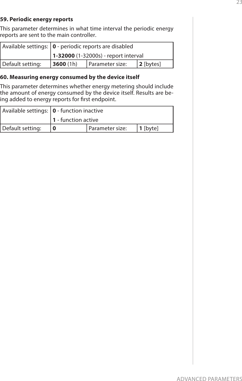 23ADVANCED PARAMETERS59. Periodic energy reportsThis parameter determines in what time interval the periodic energy reports are sent to the main controller.Available settings: 0 - periodic reports are disabled1-32000 (1-32000s) - report intervalDefault setting:  3600 (1h) Parameter size: 2 [bytes]60. Measuring energy consumed by the device itselfThis parameter determines whether energy metering should include the amount of energy consumed by the device itself. Results are be-ing added to energy reports for rst endpoint.Available settings: 0 - function inactive1 - function activeDefault setting:  0Parameter size: 1 [byte]