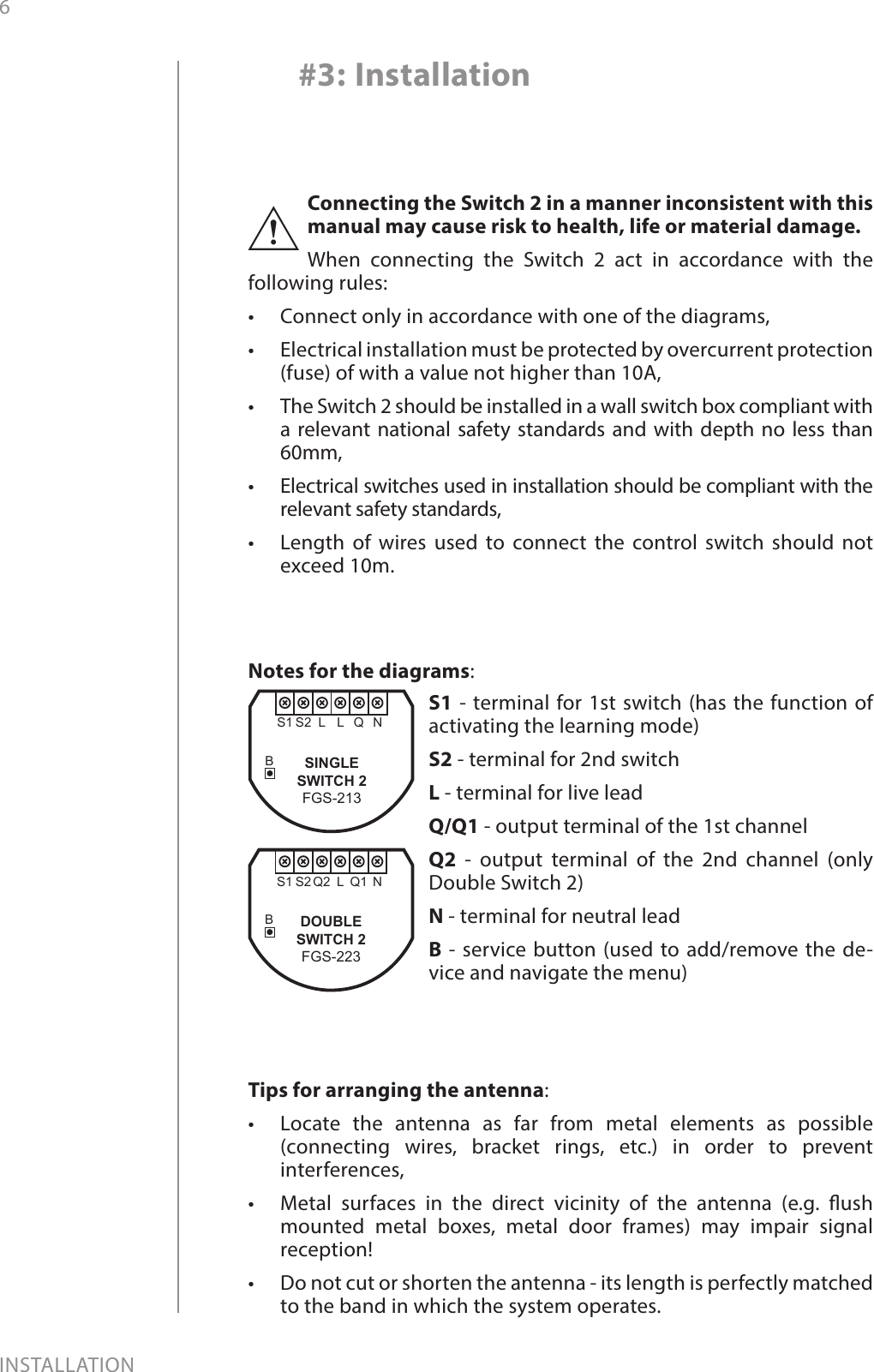6INSTALLATION#3: InstallationConnecting the Switch 2 in a manner inconsistent with this manual may cause risk to health, life or material damage.When connecting the Switch 2 act in accordance with the following rules:•  Connect only in accordance with one of the diagrams,•  Electrical installation must be protected by overcurrent protection (fuse) of with a value not higher than 10A,•  The Switch 2 should be installed in a wall switch box compliant with a relevant national safety standards and with depth no less than 60mm,•  Electrical switches used in installation should be compliant with the relevant safety standards,•  Length of wires used to connect the control switch should not exceed 10m.!Notes for the diagrams:S1 - terminal for 1st switch (has the function of activating the learning mode)S2 - terminal for 2nd switch L - terminal for live leadQ/Q1 - output terminal of the 1st channelQ2 - output terminal of the 2nd channel (only Double Switch 2)N - terminal for neutral leadB - service button (used to add/remove the de-vice and navigate the menu)BQL NS1 S2 LBQ1L NS1 S2DOUBLESWITCH 2FGS-223Q2SINGLESWITCH 2FGS-213Tips for arranging the antenna:•  Locate the antenna as far from metal elements as possible (connecting wires, bracket rings, etc.) in order to prevent interferences,•  Metal surfaces in the direct vicinity of the antenna (e.g. ush mounted metal boxes, metal door frames) may impair signal reception!•  Do not cut or shorten the antenna - its length is perfectly matched to the band in which the system operates. 