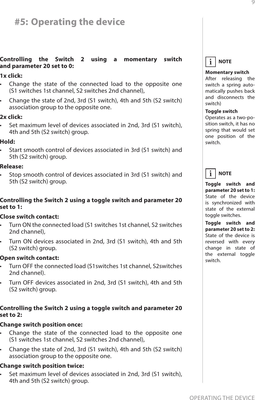 9OPERATING THE DEVICE#5: Operating the deviceControlling the Switch 2 using a momentary switch  and parameter 20 set to 0: 1x click:•  Change the state of the connected load to the opposite one  (S1 switches 1st channel, S2 switches 2nd channel), •  Change the state of 2nd, 3rd (S1 switch), 4th and 5th (S2 switch) association group to the opposite one.2x click:•  Set maximum level of devices associated in 2nd, 3rd (S1 switch), 4th and 5th (S2 switch) group.Hold:•  Start smooth control of devices associated in 3rd (S1 switch) and 5th (S2 switch) group.Release:•  Stop smooth control of devices associated in 3rd (S1 switch) and 5th (S2 switch) group.NOTEMomentary switchAfter releasing the switch a spring auto-matically pushes back and disconnects the switch)Toggle switch Operates as a two-po-sition switch, it has no spring that would set one position of the switch.iControlling the Switch 2 using a toggle switch and parameter 20 set to 1: Close switch contact:•  Turn ON the connected load (S1 switches 1st channel, S2 switches 2nd channel),•  Turn ON devices associated in 2nd, 3rd (S1 switch), 4th and 5th  (S2 switch) group.Open switch contact:•  Turn OFF the connected load (S1switches 1st channel, S2switches 2nd channel). •  Turn OFF devices associated in 2nd, 3rd (S1 switch), 4th and 5th (S2 switch) group.Controlling the Switch 2 using a toggle switch and parameter 20 set to 2: Change switch position once:•  Change the state of the connected load to the opposite one  (S1 switches 1st channel, S2 switches 2nd channel),•  Change the state of 2nd, 3rd (S1 switch), 4th and 5th (S2 switch) association group to the opposite one.Change switch position twice:•  Set maximum level of devices associated in 2nd, 3rd (S1 switch), 4th and 5th (S2 switch) group.NOTEToggle switch and  parameter 20 set to 1:State of the device is synchronized with state of the external toggle switches.Toggle switch and  parameter 20 set to 2:State of the device is reversed with every change in state of the external toggle switch.i