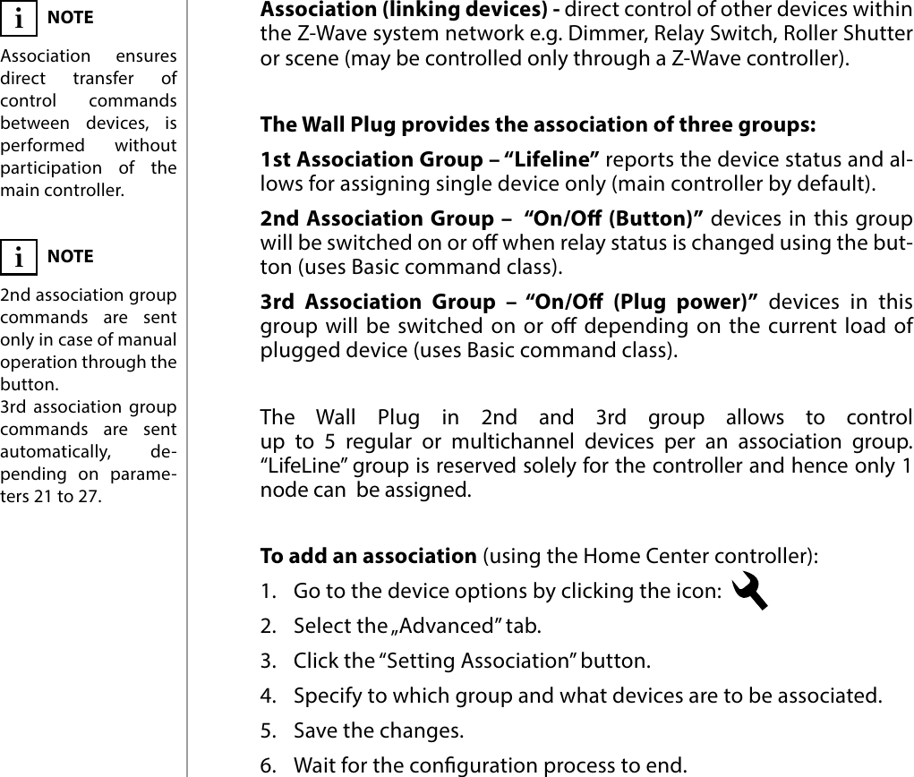 10ASSOCIATION#7: AssociationThe Wall Plug provides the association of three groups:1st Association Group – “Lifeline” reports the device status and al-lows for assigning single device only (main controller by default).2nd Association Group –  “On/O (Button)” devices in this group will be switched on or o when relay status is changed using the but-ton (uses Basic command class).3rd Association Group – “On/O (Plug power)” devices in this group will be switched on or o depending on the current load of plugged device (uses Basic command class).NOTEAssociation ensures direct transfer of control commands between devices, is performed without participation of the main controller.iThe Wall Plug in 2nd and 3rd group allows to control  up to 5 regular or multichannel devices per an association group.  “LifeLine” group is reserved solely for the controller and hence only 1 node can  be assigned.Association (linking devices) - direct control of other devices within the Z-Wave system network e.g. Dimmer, Relay Switch, Roller Shutter or scene (may be controlled only through a Z-Wave controller).NOTE2nd association group  commands are sent only in case of manual operation through the button.3rd association group commands are sent automatically, de-pending on parame-ters 21 to 27.iTo add an association (using the Home Center controller):1.  Go to the device options by clicking the icon: 2.  Select the „Advanced” tab.3.  Click the “Setting Association” button.4.  Specify to which group and what devices are to be associated.5.  Save the changes.6.  Wait for the conguration process to end.