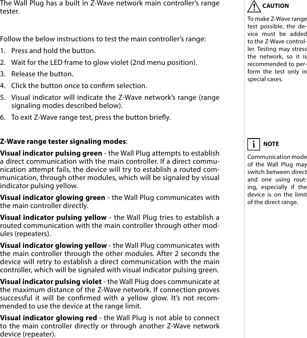 11ZWAVE RANGE TEST#8: Z-Wave range testThe Wall Plug has a built in Z-Wave network main controller’s range tester.Follow the below instructions to test the main controller’s range: 1.  Press and hold the button.2.  Wait for the LED frame to glow violet (2nd menu position).3.  Release the button.4.  Click the button once to conrm selection.5.  Visual indicator will indicate the Z-Wave network’s range (range signaling modes described below).6.  To exit Z-Wave range test, press the button briey.Z-Wave range tester signaling modes:Visual indicator pulsing green - the Wall Plug attempts to establish a direct communication with the main controller. If a direct commu-nication attempt fails, the device will try to establish a routed com-munication, through other modules, which will be signaled by visual indicator pulsing yellow. Visual indicator glowing green - the Wall Plug communicates with the main controller directly. Visual indicator pulsing yellow - the Wall Plug tries to establish a routed communication with the main controller through other mod-ules (repeaters). Visual indicator glowing yellow - the Wall Plug communicates with the main controller through the other modules. After 2 seconds the device will retry to establish a direct communication with the main controller, which will be signaled with visual indicator pulsing green. Visual indicator pulsing violet - the Wall Plug does communicate at the maximum distance of the Z-Wave network. If connection proves successful it will be conrmed with a yellow glow. It’s not recom-mended to use the device at the range limit.  Visual indicator glowing red - the Wall Plug is not able to connect to the main controller directly or through another Z-Wave network device (repeater).CAUTIONTo make Z-Wave range test possible, the de-vice must be added to the Z-Wave control-ler. Testing may stress the network, so it is recommended to per-form the test only in special cases.!NOTECommunication mode of the Wall Plug may switch between direct and one using rout-ing, especially if the device is on the limit of the direct range.i