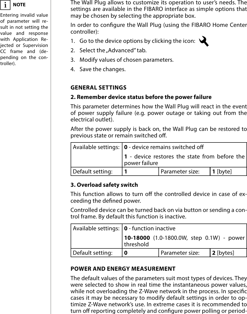 14ADVANCED PARAMETERS#10: Advanced parametersThe Wall Plug allows to customize its operation to user’s needs. The settings are available in the FIBARO interface as simple options that may be chosen by selecting the appropriate box.In order to congure the Wall Plug (using the FIBARO Home Center controller):1.  Go to the device options by clicking the icon:   2.  Select the „Advanced” tab.3.  Modify values of chosen parameters.4.  Save the changes.GENERAL SETTINGS2. Remember device status before the power failureThis parameter determines how the Wall Plug will react in the event of power supply failure (e.g. power outage or taking out from the electrical outlet). After the power supply is back on, the Wall Plug can be restored to previous state or remain switched o. Available settings: 0 - device remains switched o1 - device restores the state from before the power failureDefault setting:  1Parameter size: 1 [byte]3. Overload safety switchThis function allows to turn o the controlled device in case of ex-ceeding the dened power. Controlled device can be turned back on via button or sending a con-trol frame. By default this function is inactive. Available settings: 0 - function inactive10-18000 (1.0-1800.0W, step 0.1W) - power  thresholdDefault setting:  0Parameter size: 2 [bytes]POWER AND ENERGY MEASUREMENTThe default values of the parameters suit most types of devices. They were selected to show in real time the instantaneous power values, while not overloading the Z-Wave network in the process. In specic cases it may be necessary to modify default settings in order to op-timize Z-Wave network’s use. In extreme cases it is recommended to turn o reporting completely and congure power polling or period-NOTEEntering invalid value of parameter will re-sult in not setting the value and response with Application Re-jected or Supervision CC frame and (de-pending on the con-troller). i