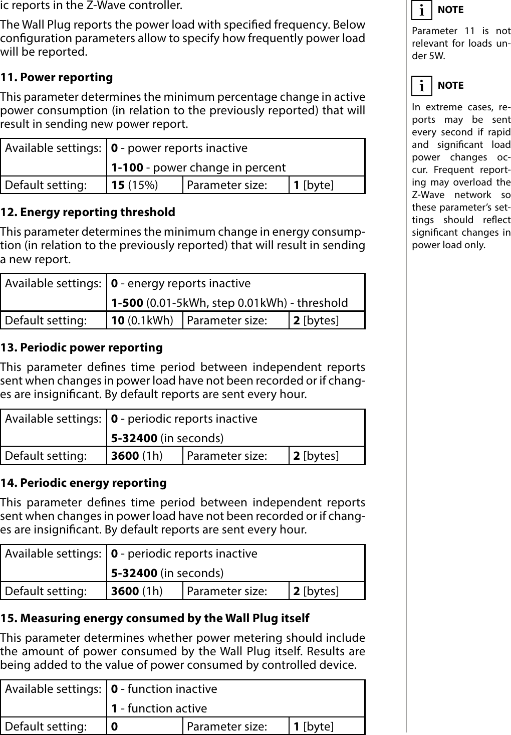 15ADVANCED PARAMETERSic reports in the Z-Wave controller. The Wall Plug reports the power load with specied frequency. Below conguration parameters allow to specify how frequently power load will be reported.11. Power reportingThis parameter determines the minimum percentage change in active power consumption (in relation to the previously reported) that will result in sending new power report. Available settings: 0 - power reports inactive1-100 - power change in percentDefault setting:  15 (15%) Parameter size: 1 [byte]12. Energy reporting thresholdThis parameter determines the minimum change in energy consump-tion (in relation to the previously reported) that will result in sending a new report.Available settings: 0 - energy reports inactive1-500 (0.01-5kWh, step 0.01kWh) - thresholdDefault setting: 10 (0.1kWh)Parameter size: 2 [bytes]13. Periodic power reportingThis parameter denes time period between independent reports sent when changes in power load have not been recorded or if chang-es are insignicant. By default reports are sent every hour.Available settings: 0 - periodic reports inactive5-32400 (in seconds)Default setting:  3600 (1h) Parameter size: 2 [bytes]14. Periodic energy reportingThis parameter denes time period between independent reports sent when changes in power load have not been recorded or if chang-es are insignicant. By default reports are sent every hour.Available settings: 0 - periodic reports inactive5-32400 (in seconds)Default setting:  3600 (1h) Parameter size: 2 [bytes]15. Measuring energy consumed by the Wall Plug itselfThis parameter determines whether power metering should include the amount of power consumed by the Wall Plug itself. Results are being added to the value of power consumed by controlled device.Available settings: 0 - function inactive1 - function activeDefault setting:  0Parameter size: 1 [byte]NOTEIn extreme cases, re-ports may be sent every second if rapid and signicant load power changes oc-cur. Frequent report-ing may overload the Z-Wave network so these parameter’s set-tings should reect signicant changes in power load only.iNOTEParameter 11 is not relevant for loads un-der 5W.i