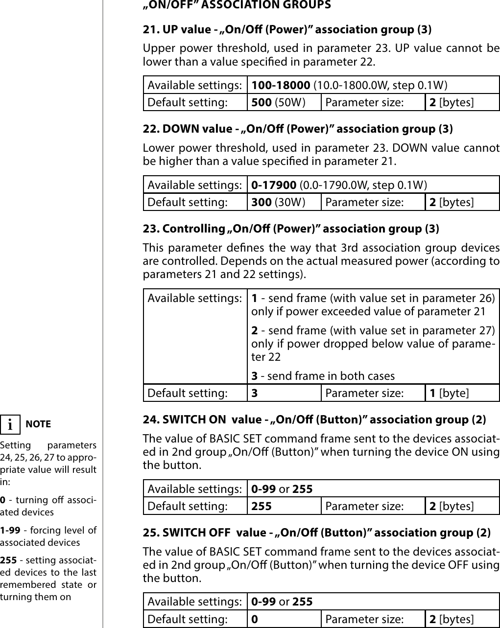 16ADVANCED PARAMETERS„ON/OFF” ASSOCIATION GROUPS21. UP value - „On/O (Power)” association group (3) Upper power threshold, used in parameter 23. UP value cannot be lower than a value specied in parameter 22.Available settings: 100-18000 (10.0-1800.0W, step 0.1W)Default setting:  500 (50W) Parameter size: 2 [bytes]22. DOWN value - „On/O (Power)” association group (3)Lower power threshold, used in parameter 23. DOWN value cannot be higher than a value specied in  parameter 21.Available settings: 0-17900 (0.0-1790.0W, step 0.1W)Default setting:  300 (30W) Parameter size: 2 [bytes]23. Controlling „On/O (Power)” association group (3) This parameter denes the way that 3rd association group devices are controlled. Depends on the actual measured power (according to parameters 21 and 22 settings).Available settings:1 - send frame (with value set in parameter 26)only if power exceeded value of parameter 212 - send frame (with value set in parameter 27) only if power dropped below value of parame-ter 223 - send frame in both casesDefault setting:  3Parameter size: 1 [byte]24. SWITCH ON  value - „On/O (Button)” association group (2)The value of BASIC SET command frame sent to the devices associat-ed in 2nd group „On/O (Button)” when turning the device ON using the button.Available settings: 0-99 or 255Default setting:  255 Parameter size: 2 [bytes]25. SWITCH OFF  value - „On/O (Button)” association group (2)The value of BASIC SET command frame sent to the devices associat-ed in 2nd group „On/O (Button)” when turning the device OFF using the button.Available settings: 0-99 or 255Default setting:  0Parameter size: 2 [bytes]NOTESetting parameters 24, 25, 26, 27 to appro-priate value will result in:0  - turning o associ-ated devices1-99 - forcing level of associated devices255 - setting associat-ed devices to the last remembered state or turning them oni