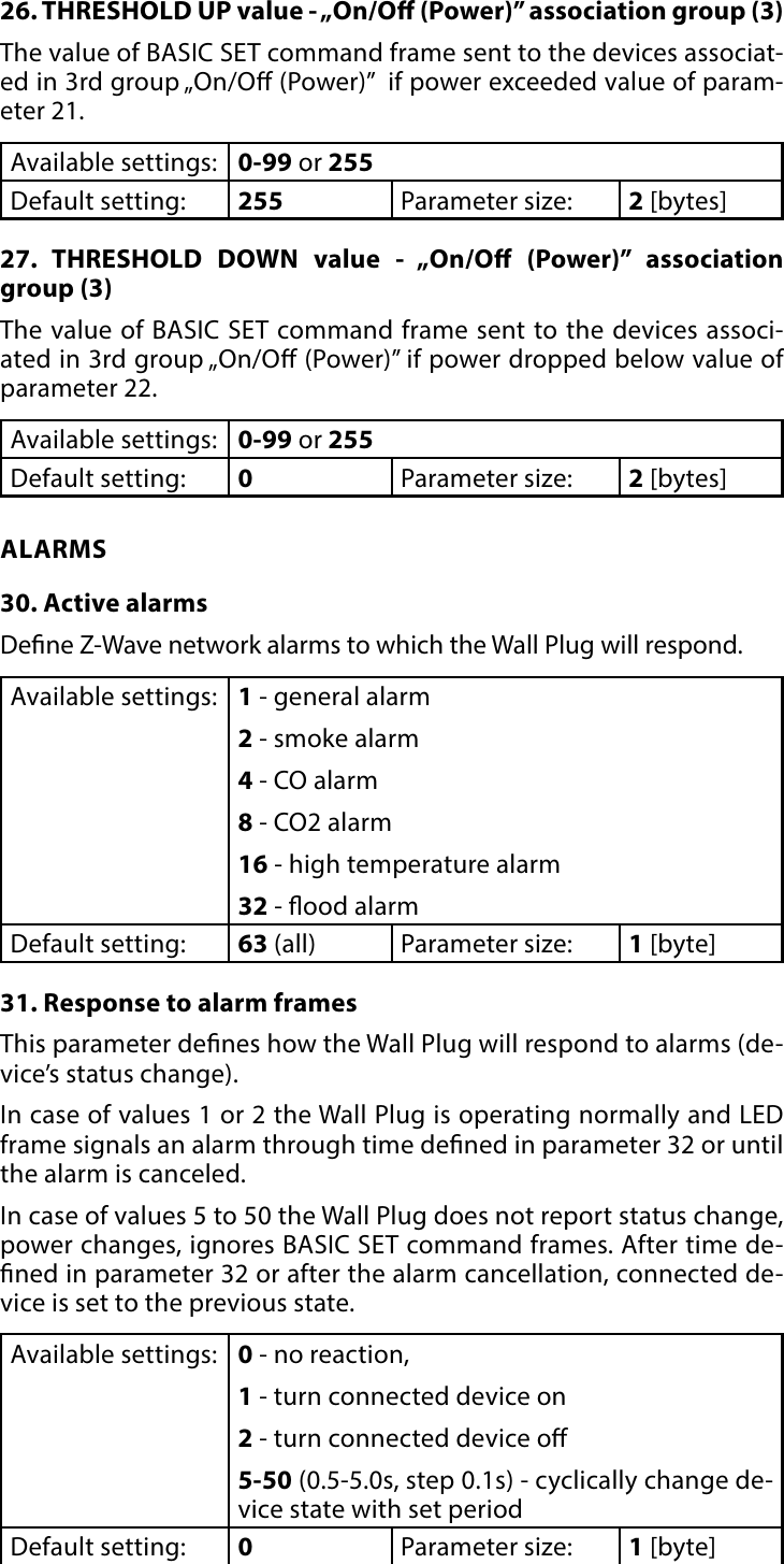 17ADVANCED PARAMETERS26. THRESHOLD UP value - „On/O (Power)” association group (3) The value of BASIC SET command frame sent to the devices associat-ed in 3rd group „On/O (Power)”  if power exceeded value of param-eter 21.Available settings: 0-99 or 255Default setting:  255 Parameter size: 2 [bytes]27. THRESHOLD DOWN value - „On/O (Power)” association group (3) The value of BASIC SET command frame sent to the devices associ-ated in 3rd group „On/O (Power)” if power dropped below value of parameter 22.Available settings: 0-99 or 255Default setting:  0Parameter size: 2 [bytes]ALARMS30. Active alarmsDene Z-Wave network alarms to which the Wall Plug will respond.Available settings: 1 - general alarm2 - smoke alarm4 - CO alarm8 - CO2 alarm16 - high temperature alarm32 - ood alarmDefault setting:  63 (all) Parameter size: 1 [byte]31. Response to alarm framesThis parameter denes how the Wall Plug will respond to alarms (de-vice’s status change). In case of values 1 or 2 the Wall Plug is operating normally and LED frame signals an alarm through time dened in parameter 32 or until the alarm is canceled.In case of values 5 to 50 the Wall Plug does not report status change, power changes, ignores BASIC SET command frames. After time de-ned in parameter 32 or after the alarm cancellation, connected de-vice is set to the previous state.Available settings: 0 - no reaction,1 - turn connected device on2 - turn connected device o5-50 (0.5-5.0s, step 0.1s) - cyclically change de-vice state with set periodDefault setting:  0Parameter size: 1 [byte]