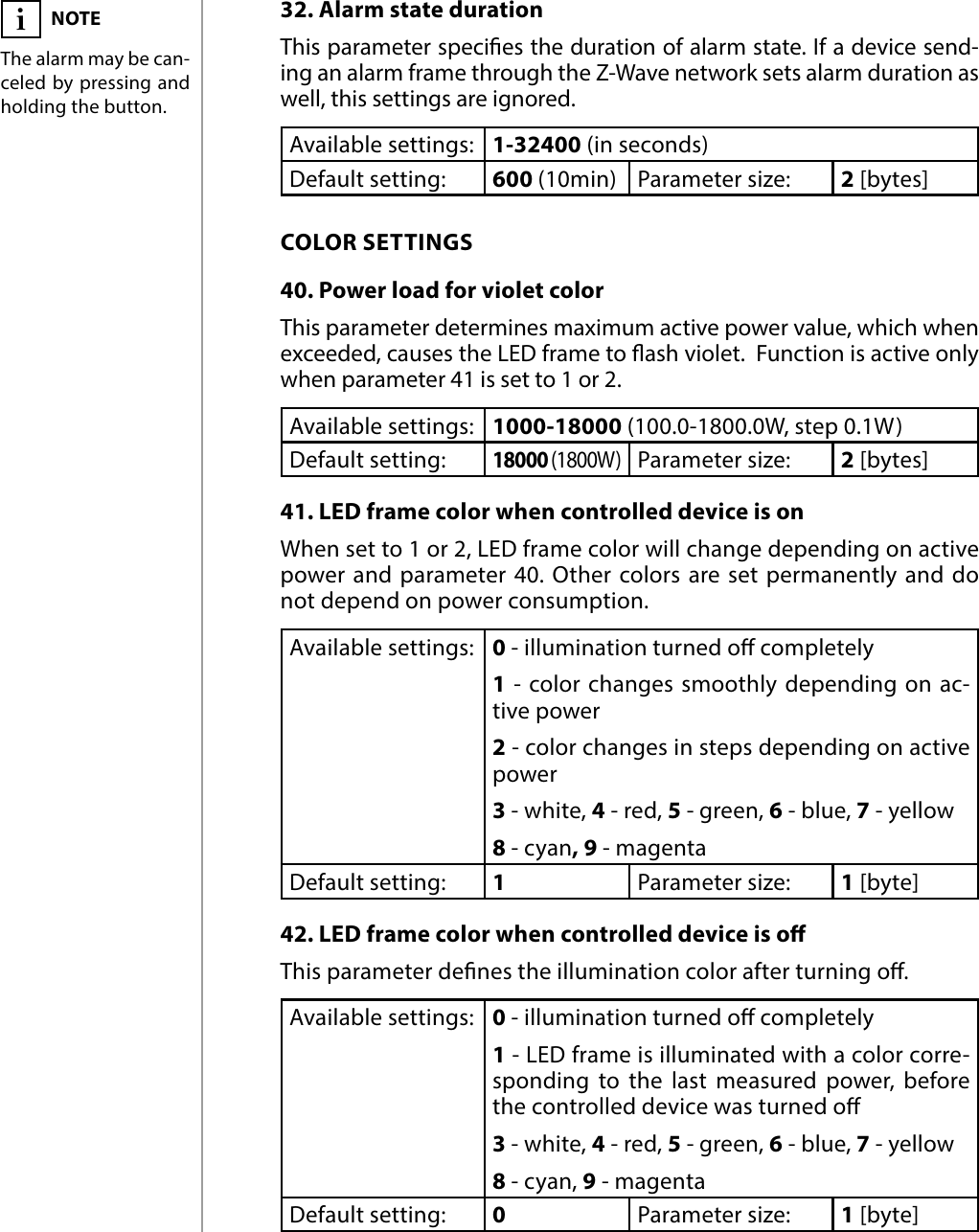 18ADVANCED PARAMETERS32. Alarm state durationThis parameter species the duration of alarm state. If a device send-ing an alarm frame through the Z-Wave network sets alarm duration as well, this settings are ignored.Available settings: 1-32400 (in seconds)Default setting:  600 (10min) Parameter size: 2 [bytes]COLOR SETTINGS40. Power load for violet colorThis parameter determines maximum active power value, which when exceeded, causes the LED frame to ash violet.  Function is active only when parameter 41 is set to 1 or 2.Available settings: 1000-18000 (100.0-1800.0W, step 0.1W)Default setting: 18000 (1800W)Parameter size: 2 [bytes]41. LED frame color when controlled device is onWhen set to 1 or 2, LED frame color will change depending on active power and parameter 40. Other colors are set permanently and do not depend on power consumption.Available settings: 0 - illumination turned o completely1 - color changes smoothly depending on ac-tive power2 - color changes in steps depending on active power3 - white, 4 - red, 5 - green, 6 - blue, 7 - yellow8 - cyan, 9 - magentaDefault setting:  1Parameter size: 1 [byte]42. LED frame color when controlled device is oThis parameter denes the illumination color after turning o.Available settings: 0 - illumination turned o completely1 - LED frame is illuminated with a color corre-sponding to the last measured power, before the controlled device was turned o3 - white, 4 - red, 5 - green, 6 - blue, 7 - yellow8 - cyan, 9 - magentaDefault setting:  0Parameter size: 1 [byte]NOTEThe alarm may be can-celed by pressing and holding the button.i