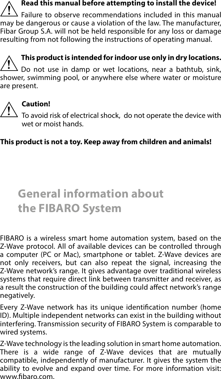 2 Important safety informationRead this manual before attempting to install the device! Failure to observe recommendations included in this manual may be dangerous or cause a violation of the law. The manufacturer, Fibar Group S.A. will not be held responsible for any loss or damage resulting from not following the instructions of operating manual.!General information about  the FIBARO SystemFIBARO is a wireless smart home automation system, based on the Z-Wave protocol. All of available devices can be controlled through a computer (PC or Mac), smartphone or tablet. Z-Wave devices are not only receivers, but can also repeat the signal, increasing the Z-Wave network’s range. It gives advantage over traditional wireless systems that require direct link between transmitter and receiver, as a result the construction of the building could aect network’s range negatively.Every Z-Wave network has its unique identication number (home ID). Multiple independent networks can exist in the building without interfering. Transmission security of FIBARO System is comparable to wired systems.Z-Wave technology is the leading solution in smart home automation. There is a wide range of Z-Wave devices that are mutually compatible, independently of manufacturer. It gives the system the ability to evolve and expand over time. For more information visit:  www.baro.com.This product is intended for indoor use only in dry locations.Do not use in damp or wet locations, near a bathtub, sink, shower, swimming pool, or anywhere else where water or moisture are present.!Caution!To avoid risk of electrical shock,  do not operate the device with wet or moist hands.!This product is not a toy. Keep away from children and animals! 