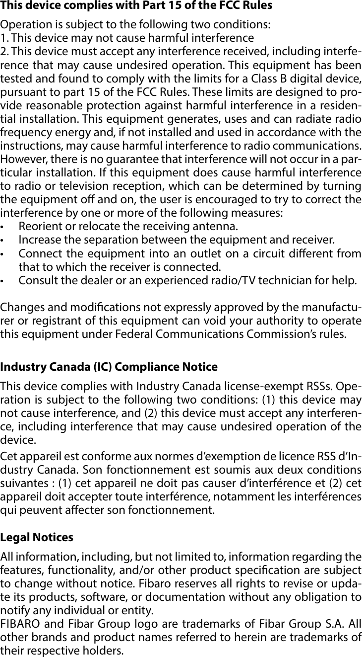 21REGULATIONS#12: RegulationsThis device complies with Part 15 of the FCC Rules Operation is subject to the following two conditions:1. This device may not cause harmful interference2. This device must accept any interference received, including interfe-rence that may cause undesired operation. This equipment has been tested and found to comply with the limits for a Class B digital device, pursuant to part 15 of the FCC Rules. These limits are designed to pro-vide reasonable protection against harmful interference in a residen-tial installation. This equipment generates, uses and can radiate radio frequency energy and, if not installed and used in accordance with the instructions, may cause harmful interference to radio communications. However, there is no guarantee that interference will not occur in a par-ticular installation. If this equipment does cause harmful interference to radio or television reception, which can be determined by turning the equipment o and on, the user is encouraged to try to correct the interference by one or more of the following measures:•  Reorient or relocate the receiving antenna.•  Increase the separation between the equipment and receiver.•  Connect the equipment into an outlet on a circuit dierent from that to which the receiver is connected.•  Consult the dealer or an experienced radio/TV technician for help. Changes and modications not expressly approved by the manufactu-rer or registrant of this equipment can void your authority to operate this equipment under Federal Communications Commission’s rules.Industry Canada (IC) Compliance NoticeThis device complies with Industry Canada license-exempt RSSs. Ope-ration is subject to the following two conditions: (1) this device may not cause interference, and (2) this device must accept any interferen-ce, including interference that may cause undesired operation of the device.Cet appareil est conforme aux normes d’exemption de licence RSS d’In-dustry Canada. Son fonctionnement est soumis aux deux conditions suivantes : (1) cet appareil ne doit pas causer d’interférence et (2) cet appareil doit accepter toute interférence, notamment les interférences qui peuvent aecter son fonctionnement.Legal NoticesAll information, including, but not limited to, information regarding the features, functionality, and/or other product specication are subject to change without notice. Fibaro reserves all rights to revise or upda-te its products, software, or documentation without any obligation to notify any individual or entity.FIBARO and Fibar Group logo are trademarks of Fibar Group S.A. All other brands and product names referred to herein are trademarks of their respective holders.