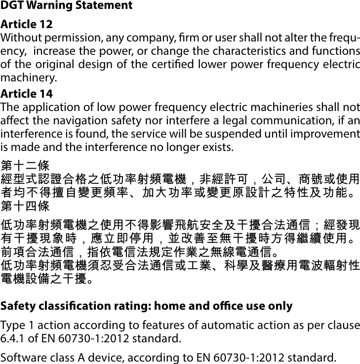 22REGULATIONSDGT Warning StatementArticle 12 Without permission, any company, rm or user shall not alter the frequ-ency,  increase the power, or change the characteristics and functions of the original design of the certied lower power frequency electric machinery. Article 14 The application of low power frequency electric machineries shall not aect the navigation safety nor interfere a legal communication, if an interference is found, the service will be suspended until improvement is made and the interference no longer exists. 第十二條經型式認證合格之低功率射頻電機，非經許可，公司、商號或使用者均不得擅自變更頻率、加大功率或變更原設計之特性及功能。 第十四條低功率射頻電機之使用不得影響飛航安全及干擾合法通信；經發現有干擾現象時，應立即停用，並改善至無干擾時方得繼續使用。 前項合法通信，指依電信法規定作業之無線電通信。低功率射頻電機須忍受合法通信或工業、科學及醫療用電波輻射性電機設備之干擾。Safety classication rating: home and oce use onlyType 1 action according to features of automatic action as per clause 6.4.1 of EN 60730-1:2012 standard.Software class A device, according to EN 60730-1:2012 standard.