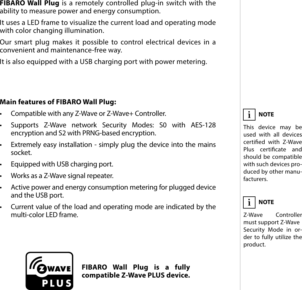 3DESCRIPTION AND FEATURESMain features of FIBARO Wall Plug:•  Compatible with any Z-Wave or Z-Wave+ Controller.•  Supports Z-Wave network Security Modes: S0 with AES-128 encryption and S2 with PRNG-based encryption.•  Extremely easy installation - simply plug the device into the mains socket.•  Equipped with USB charging port.•  Works as a Z-Wave signal repeater.•  Active power and energy consumption metering for plugged device and the USB port.•  Current value of the load and operating mode are indicated by the multi-color LED frame. FIBARO Wall Plug is a remotely controlled plug-in switch with the ability to measure power and energy consumption. It uses a LED frame to visualize the current load and operating mode with color changing illumination. Our smart plug makes it possible to control electrical devices in a convenient and maintenance-free way. It is also equipped with a USB charging port with power metering.#1: Description and featuresFIBARO Wall Plug is a fully compatible Z-Wave PLUS device.NOTEThis device may be used with all devices certied with Z-Wave Plus certicate and should be compatible with such devices pro-duced by other manu-facturers.iNOTEZ-Wave Controller must support Z-WaveSecurity Mode in or-der to fully utilize the product.i