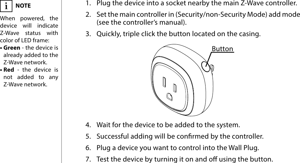 4BASIC ACTIVATION#2: Basic activation1.  Plug the device into a socket nearby the main Z-Wave controller.2.  Set the main controller in (Security/non-Security Mode) add mode (see the controller’s manual).3.  Quickly, triple click the button located on the casing.4.  Wait for the device to be added to the system.5.  Successful adding will be conrmed by the controller.6.  Plug a device you want to control into the Wall Plug.7.  Test the device by turning it on and o using the button.NOTEWhen powered, the device will indicate Z-Wave status with color of LED frame:• Green - the device is already added to the Z-Wave network.• Red - the device is not added to any Z-Wave network.iButton