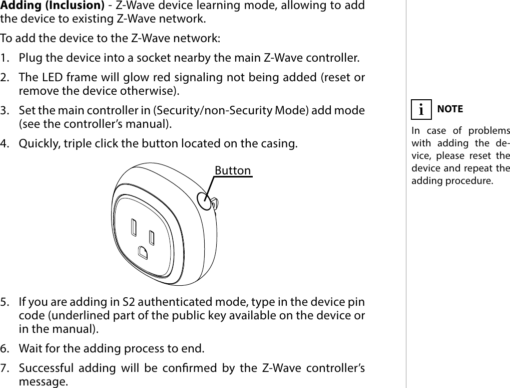 5ADDING THE DEVICE#3: Adding the deviceAdding (Inclusion) - Z-Wave device learning mode, allowing to add the device to existing Z-Wave network.To add the device to the Z-Wave network:1.  Plug the device into a socket nearby the main Z-Wave controller.2.  The LED frame will glow red signaling not being added (reset or remove the device otherwise).3.  Set the main controller in (Security/non-Security Mode) add mode (see the controller’s manual).4.  Quickly, triple click the button located on the casing.5.  If you are adding in S2 authenticated mode, type in the device pin  code (underlined part of the public key available on the device or in the manual).6.  Wait for the adding process to end.7.  Successful adding will be conrmed by the Z-Wave controller’s message.NOTEIn case of problems with adding the de-vice, please reset the device and repeat the adding procedure.iButton