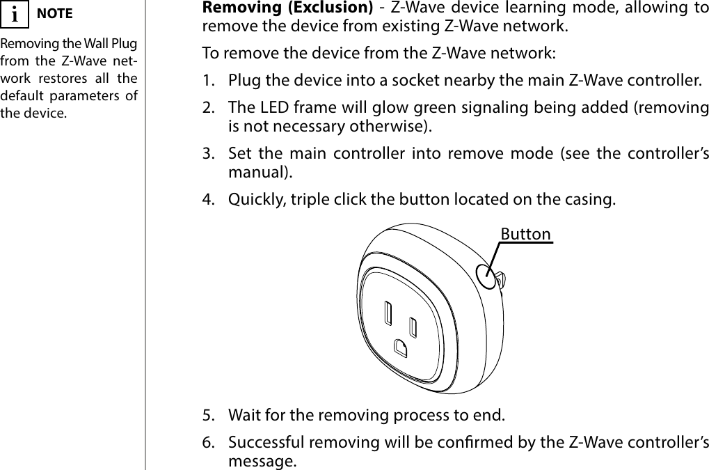 6REMOVING THE DEVICERemoving (Exclusion) - Z-Wave device learning mode, allowing to remove the device from existing Z-Wave network.To remove the device from the Z-Wave network:1.  Plug the device into a socket nearby the main Z-Wave controller.2.  The LED frame will glow green signaling being added (removing is not necessary otherwise).3.  Set the main controller into remove mode (see the controller’s manual).4.  Quickly, triple click the button located on the casing.5.  Wait for the removing process to end.6.  Successful removing will be conrmed by the Z-Wave controller’s message.NOTERemoving the Wall Plug from the Z-Wave net-work restores all the default parameters of the device.i#4: Removing the deviceButton